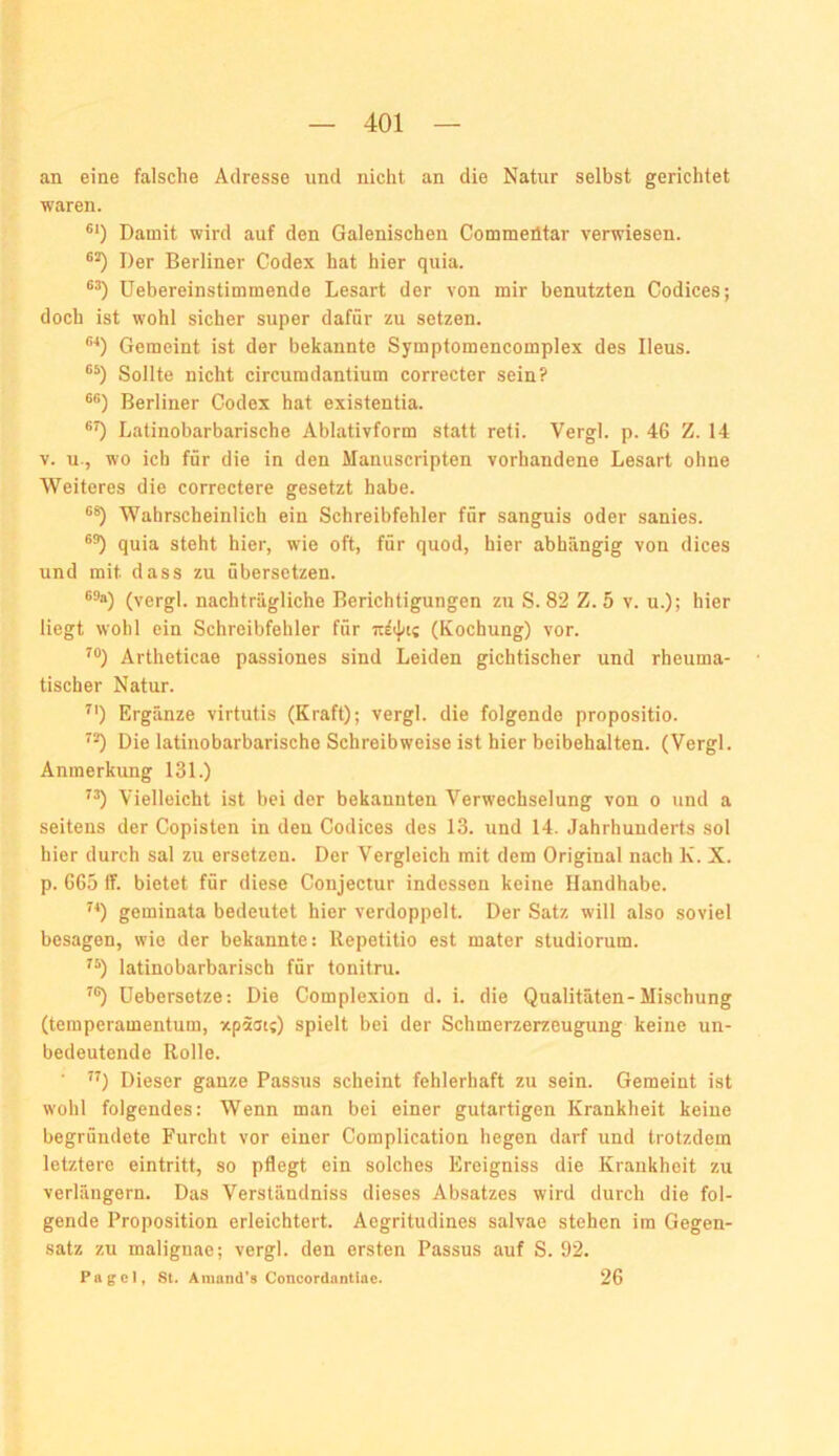 an eine falsche Adresse und nicht an die Natur selbst gerichtet waren. ®‘) Damit wird auf den Galenischen Commeütar verwiesen. Der Berliner Codex hat hier quia. üebereinstimraende Lesart der von mir benutzten Codices; doch ist wohl sicher super dafür zu setzen. **) Gemeint ist der bekannte Symptomencomplex des Ileus. Sollte nicht circumdantium correcter sein? Berliner Codex hat existentia. Latinobarbarische Ablativform statt reti. Vergl. p. 46 Z. 14 V. u-, wo ich für die in den Manuscripten vorhandene Lesart ohne Weiteres die correctere gesetzt habe. Wahrscheinlich ein Schreibfehler für sanguis oder sanies. quia steht hier, wie oft, für quod, hier abhängig von dices und mit dass zu übersetzen. (vergl. nachträgliche Berichtigungen zu S. 82 Z. 5 v. u.); hier liegt wohl ein Schreibfehler für (Kochung) vor. ^®) Artheticae passiones sind Leiden gichtischer und rheuma- tischer Natur. ^') Ergänze virtutis (Kraft); vergl. die folgende propositio. Die latinobarbarische Schreibweise ist hier beibehalten. (Vergl. Anmerkung 131.) ”) Vielleicht ist bei der bekannten Verwechselung von o und a seitens der Copisten in den Codices des 13. und 14. Jahrhunderts sol hier durch sal zu ersetzen. Der Vergleich mit dem Original nach K. X. p. 665 If. bietet für diese Conjectur indessen keine Handhabe. geminata bedeutet hier verdoppelt. Der Satz will also soviel besagen, wie der bekannte: llepetitio est mater studiorum. latinobarbarisch für tonitru. ^®) üebersetze: Die Complexion d. i. die Qualitäten-Mischung (temperamentum, xpäai;) spielt bei der Schmerzerzeugung keine un- bedeutende Rolle. ”) Dieser ganze Passus scheint fehlerhaft zu sein. Gemeint ist wohl folgendes: Wenn man bei einer gutartigen Krankheit keine begründete Furcht vor einer Complication hegen darf und trotzdem letztere eintritt, so pflegt ein solches Ereigniss die Krankheit zu verlängern. Das Verständniss dieses Absatzes wird durch die fol- gende Proposition erleichtert. Aegritudines salvae stehen im Gegen- satz zu maliguae; vergl. den ersten Passus auf S. 92. Pagel, st. Amand’s Concordantiae. 26