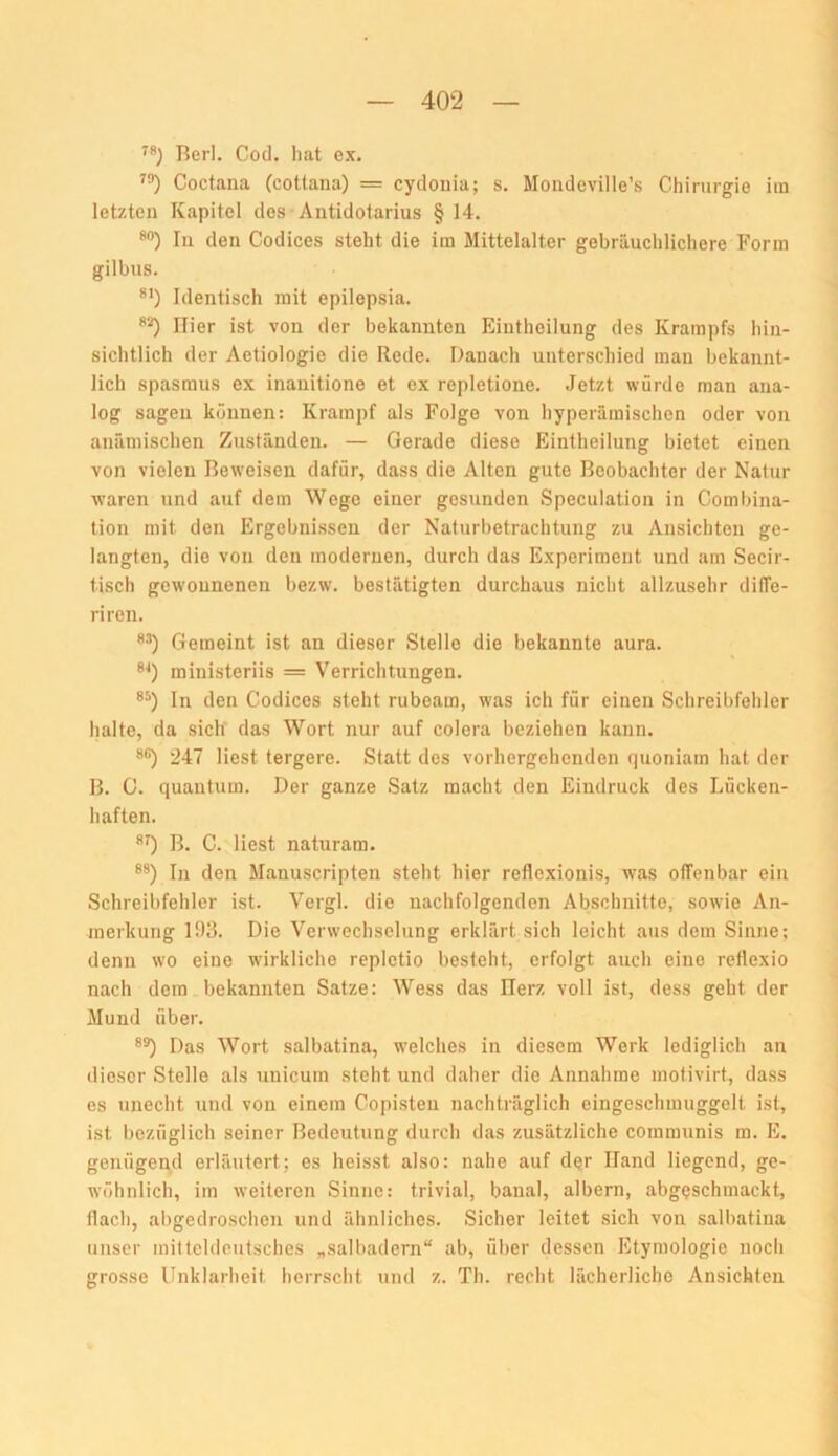 Berl. Cod. hat ex. Coctana (coUana) = cydonia; s. Mondeville’s Chirurgie iin letzten Kapitel des Antidotarius §14. *“) In den Codices steht die im Mittelalter gebräuchlichere Form gilbus. Identisch mit epilepsia. 'O Hier ist von der bekannten Eintheilung des Krampfs hin- sichtlich der Aetiologie die Rede. Danach unterschied man bekannt- lich Spasmus ex inanitione et ex repletione. .Jetzt würde man ana- log sagen können: Krampf als Folge von hyperäraischen oder von anämischen Zuständen. — Gerade diese Eintheilung bietet einen von vielen Beweisen dafür, dass die Alten gute Beobachter der Natur waren und auf dem Wege einer gesunden Speculation in Coml)ina- tion mit den Ergebnissen der Naturbetrachtung zu Ansichten ge- langten, die von den modernen, durch das Experiment und am Secir- tisch gewonnenen bezw. bestätigten durchaus nicht allzusehr diffe- riren. *’) Gemeint ist an dieser Stelle die bekannte aura. ministeriis = Verrichtungen. ln den Codices steht rubeam, was ich für einen Schreibfehler halte, da sich das Wort nur auf colera beziehen kann. 247 liest tergere. Statt des vorhergehenden quoniam hat der B. G. quantum. Der ganze Satz macht den Eindruck des Lücken- haften. *0 B. C. liest naturam. In den Manuscripten steht hier reflexionis, was offenbar ein Schreibfehler ist. Vergl. die nachfolgenden Abschnitte, sowie An- merkung lf)3. Die Verwechselung erklärt sich leicht aus dem Sinne; denn wo eine wirkliche repletio besteht, erfolgt auch eine reflexio nach dem bekannten Satze: Wess das Ilerz voll ist, dess geht der Mund über. Das Wort salbatina, welches in diesem Werk lediglich an dieser Stelle als unicum steht und daher die Annahme motivirt, dass es unecht :ind von einem Copisteu nachträglich eingeschmuggelt ist, ist bezüglich seiner Bedeutung durch das zusätzliche communis m. E. genügend erläutert; es heisst also: nahe auf dqir Hand liegend, ge- wöhnlich, im weiteren Sinne: trivial, banal, albern, abgeschmackt, flach, abgedroschen und ähnliches. Sicher leitet sich von salbatina unser mitteldeutsches „salbadern“ ab, über dessen Etymologie noch grosse Unklarheit herrscht und z. Th. recht lächerliche Ansichten