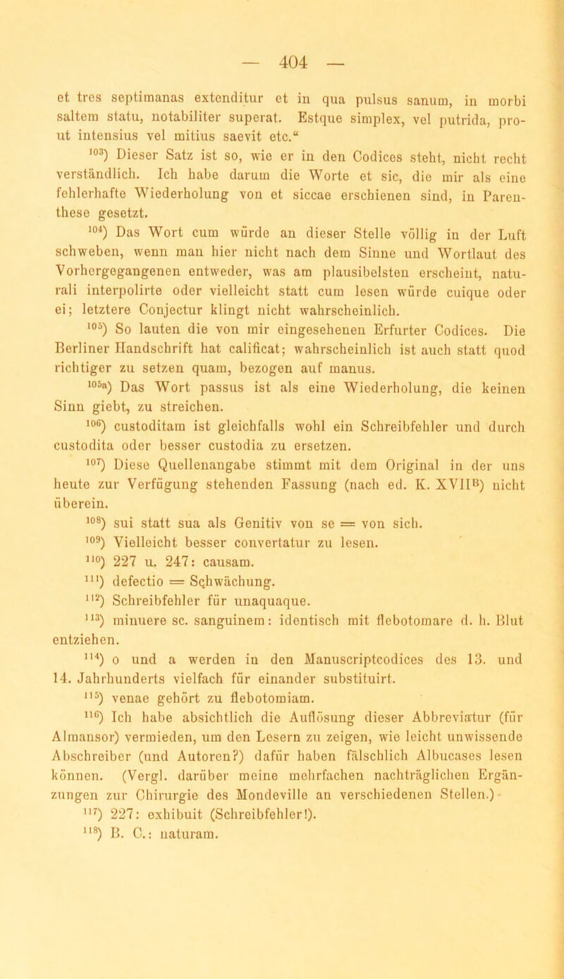 et tres septimanas extonditur et in qua pulsus sanum, in morbi saltera statu, notabiliter supeiat. Estque Simplex, vel putricla, pro- ut intensius vel mitius saevit etc.“ “>3) Dieser Satz ist so, wie er in den Codices steht, nicht recht verständlich. Ich habe darum die Worte et sic, die mir als eine fehlerhafte Wiederholung von et siccae erschienen sind, in Paren- these gesetzt. Das Wort cum würde an dieser Stelle völlig in der Luft schweben, wenn mau hier nicht nach dem Sinne und Wortlaut des ■Vorhergegangenen entweder, was am plausibelsten erscheint, natu- rali interpolirte oder vielleicht statt cum lesen würde cuique oder ei; letztere Conjectur klingt nicht wahrscheinlich. So lauten die von mir eingeseheueu Erfurter Codices. Die Berliner Handschrift hat calificat; wahrscheinlich ist auch statt quod richtiger zu setzen quam, bezogen auf manus. 105«) Pag Wort passus ist als eine Wiederholung, die keinen Sinn giebt, zu streichen. ‘®®) custoditam ist gleichfalls wohl ein Schreibfehler und durch custodita oder besser custodia zu ersetzen. Diese Quellenangabe stimmt mit dem Original in der uns heute zur Verfügung stehenden Fassung (nach ed. K. XVll>*) nicht überein. sui statt sua als Genitiv von se = von sich. 109) Vielleicht besser convertatur zu lesen. 110) 227 u. 247: causam. ”') defectio = Sqhwächung. *) Schreibfehler für unaquaque. minuere sc. sanguinem: identisch mit flcbotomare d. h. Blut entziehen. 0 0 und a werden in den Manuscriptcodices des 13. und 14. Jahrhunderts vielfach für einander substituirt. venae gehört zu flebotomiam. O Ich habe absichtlich die Auflösung dieser Abbreviatur (für Alraansor) vermieden, um den Lesern zu zeigen, wie leicht unwissende Abschreiber (und Autoren?) dafür haben fälschlich Albucases lesen können. (Vcrgl. darüber meine mehrfachen nachträglichen Ergän- zungen zur Chirurgie des Mondeville an verschiedenen Stellen.)- 0 227: oxhibuit (Schreibfehler!). “*) B. C.: naturam.