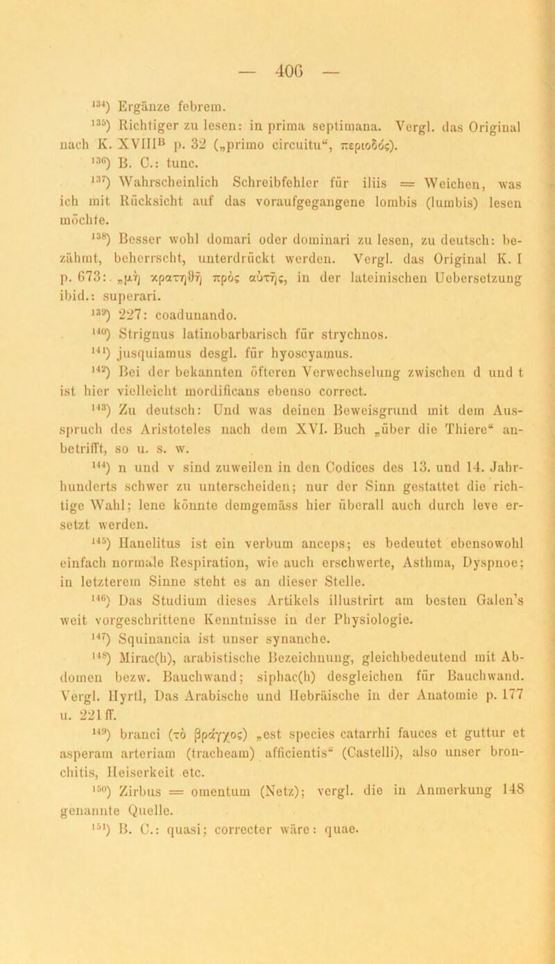 40G 134) Ergänze febrem. Richtiger zu lesen: in prima septimana. Vergl. das Original nach K. XVIRB p. 32 („primo circuitu“, -epto5o'?). B. C.: tune. '^0 Wahrscheinlich Schreibfehler für iliis = Weichen, was ich mit Rücksicht auf das voraufgegangene lorabis (lumbis) lesen möchte. *“*) Besser wohl domari oder dominari zu lesen, zu deutsch: be- zähmt, beherrscht, unterdrückt werden. Vergl. das Original K. I p. G73:.„pT; xpa-rr)öf/ jrpös outtj;, in der lateinischen Uebersetzung ibid.: .superari. 139) >227: coadunando. Strignus latinobarbarisch für strychnos. '■**) jusquiamus desgl. für hyoscyamus. Bei der bekannten öfteren Verwechselung zwischen d und t ist hier vielleicht mordificans ebenso correct. Zu deutsch: Und was deinen Beweisgrund mit dem Aus- s|)ruch des Aristoteles nach dem XVI. Buch „über die Thiere“ au- betrifft, so u. s. w. n und V sind zuweilen in den Codices des 13. und 14. Jahr- hunderts schwer zu unterscheiden; nur der Sinn gestattet die rich- tige Wahl; lene könnte demgemäss hier überall auch durch love er- setzt werden. ^■**) Hanelitus ist ein verbum anceps; es bedeutet ebensowohl einfach normale Respiration, wie auch erschwerte, Asthma, Dyspnoe; in letzterem Sinne steht es an dieser Stelle. '■*®) Das Studium dieses Artikels illustrirt am besten Galen’s weit vorgeschrittene Kenntnisse in der Physiologie. '■•O Squiuancia ist unser synanche. llirac(h), arabistische Bezeichnung, gleichbedeutend mit Ab- domen bezw. Bauchwaud; siphac(h) desgleichen für Bauchwand. Vergl. llyrtl. Das Arabische und Hebräische in der Anatomie p. 177 u. 2211T. brauci (tö ßpay/o?) „est species catarrhi fauces et guttur et asperam arteriam (tracheam) afficientis“ (Castelli), also unser bron- chitis, Heiserkeit etc. '50) Zirbus = omentum (Netz); vergl. die in Anmerkung 148 genannte Quelle. '5') B. C.: quasi; correcter wäre: quae.