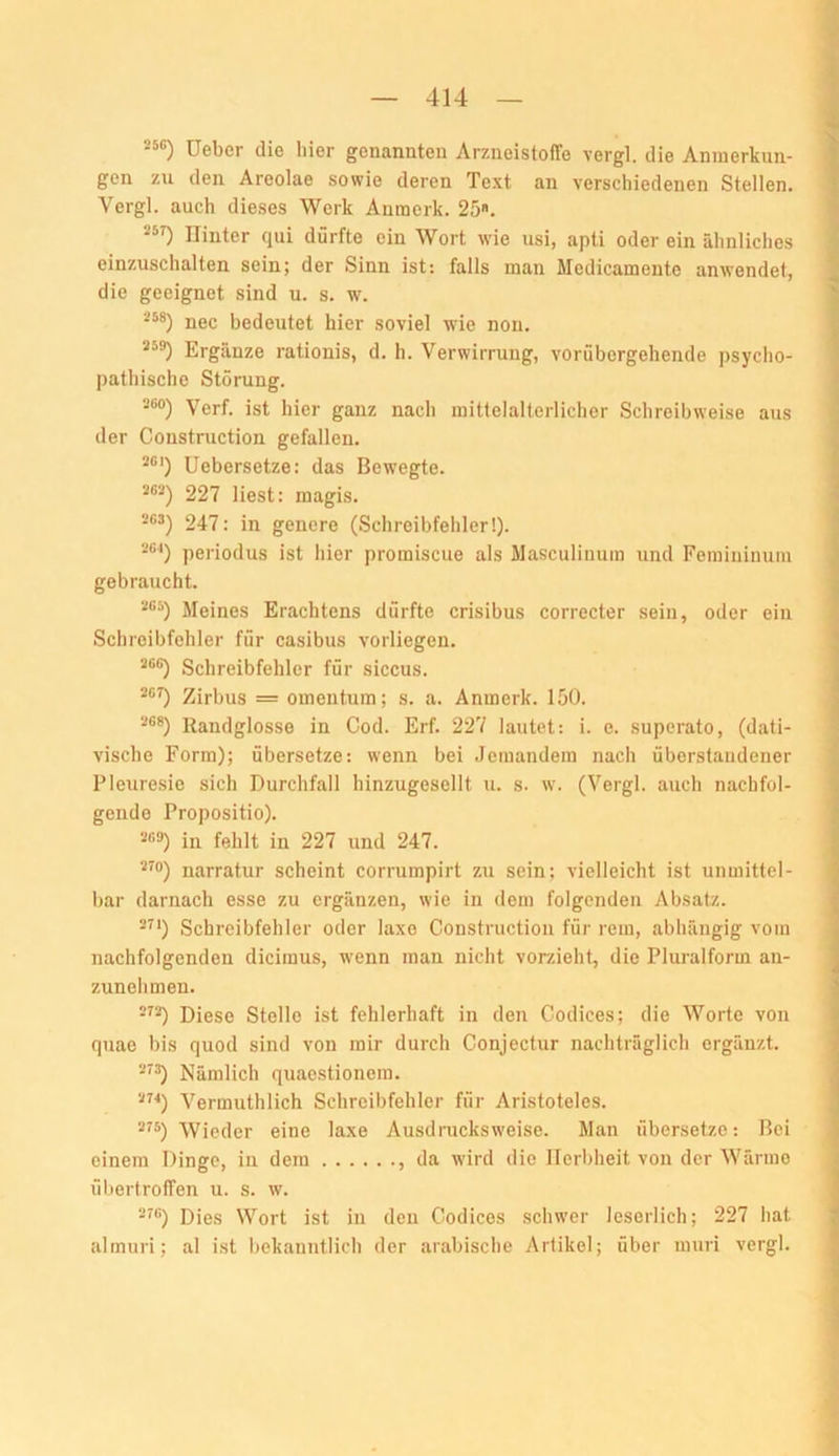 “®) üeber die hier genannten Arzneistoffe vergl. die Anmerkun- gen zu den Areolae sowie deren Text an verschiedenen Stellen. Vergl. auch dieses Werk Auraerk. 25. Hinter qui dürfte ein Wort wie usi, apti oder ein ähnliches einzuschalten sein; der Sinn ist: falls man Medicamente anwendet, die geeignet sind u. s. w. nec bedeutet hier soviel wie non. Ergänze rationis, d. h. Verwirrung, vorübergehende psycho- pathische Störung. Verf. ist hier ganz nach mittelalterlicher Schreibweise aus der Construction gefallen. Uebersetze: das Bew’egte. 263) 227 liest: magis. 2G3) 247; in genere (Schreibfehler!). periodus ist hier promiscue als Masculiuum und Femininum gebraucht. Meines Erachtens dürfte crisibus correcter sein, oder ein Schreibfehler für casibus vorliegen. *'*®) Schreibfehler für siccus. Zirbus = omentum; s. a. Anmerk. 150. Randglosse in Cod. Erf. 227 lautet: i. e. superato, (dati- vische Form); übersetze: wenn bei Jemandem nach überstaiidener Pleuresie sich Durchfall hinzugesellt u. s. w. (Vergl. auch nachfol- gende Propositio). *«9) in fehlt in 227 und 247. ^™) narratur scheint corrumpirt zu sein; vielleicht ist unmittel- bar darnach esse zu ergänzen, wie in dem folgenden Absatz. -^*) Schreibfehler oder laxe Construction für rem, abhängig vom nachfolgenden dicimus, wenn man nicht vorzieht, die Pluralform an- zunehmen. Diese Stelle ist fehlerhaft in den Codices; die Worte von quae bis quod sind von mir durch Conjectur nachträglich ergänzt. Nämlich quaestionem. Vermuthlich Schreibfehler für Aristoteles. 275) Wieder eine laxe Ausdracksweise. Man übersetze: Bei einem Dinge, in dem , da wird die Herbheit von der Wärme ül)ertroffen u. s. w. Dies Wort ist in den Codices schwer leserlich; 227 hat almuri; al ist bekanntlich der arabische Artikel; über mui'i vergl.