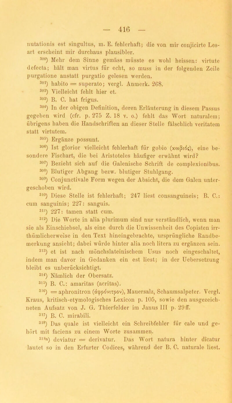 nutationis est singultus, m. E. fehlerhaft; die von mir coujicirte Les- art erscheint mir durchaus plausibler. ^00) Mehr dem Sinne gemäss müsste es wohl heissen: virtute defecta; hält man virtus für echt, so muss in der folgenden Zeile purgatione anstatt purgatio gelesen werden. habito = superato; vcrgl. Äninerk. 2G8. Vielleicht fehlt hier et. B. C. hat frigus. In der obigen Definition, deren Erläuterung in diesem Passus gegeben wird (cfr. p. 275 Z. 18 v. o.) fehlt das Wort naturalem; übrigens haben die Handschriften an dieser Stelle fälschlich veritatem statt virtutem. 305) Ergänze possunt. Ist glorior vielleicht fehlerhaft für gobio (xtußidc), eine be- sondere Fischart, die bei Aristoteles häufiger erwähnt wird? Bezieht sich auf die Galenische Schrift de complexionibus. Blutiger Abgang bezw. blutiger Stuhlgang. Conjunctivale Form wegen der Absicht, die dem Galen unter- geschoben wird. Diese Stelle ist fehlerhaft; 247 liest consanguineis; B. C.: cum sanguinis; 227: sanguis. 227: tarnen statt cum. Die Worte in alia plurimum sind nur verständlich, wenn man sie als Einschiebsel, als eine durch die Unwissenheit des Copisten irr- thümlicherweise in den Text hineiugebrachte, ursprüngliche Randbe- merkung ansieht; dabei würde hinter alia noch litera zu ergänzen sein. et ist nach mönchslateinischem Usus noch eingeschaltet, indem man davor in Gedanken ein est liest; in der Uebersetzung bleibt es unberücksichtigt. Nämlich der Obersatz. B. C.: amaritas (acritas). 316) = aplironitron (dcppöviTpov), Mauersalz, Schaumsalpeter. Vergl. Kraus, kritisch-etymologisches Lexicon p. 105, sowie den ausgezeich- neten Aufsatz von J. G. Thierfelder im Janus 111 p. 29 ff. B. C. mirabili. •'”®) Das quäle ist vielleicht ein Schreibfehler für cale und ge- hört mit faciens zu einem Worte zusammen. 3i8a) cleviatur = derivalur. Das Wort natura hinter dicatur lautet so in den Erfurter Codices, während der B. G. naturale liest.