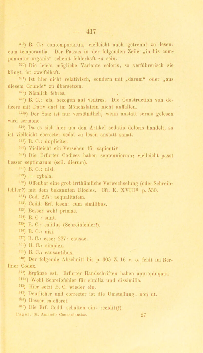 ß. C.: contemporantia, vielleicht auch getrennt zu lesen: cum temporantia. Der Passus in der folgenden Zeile „in his com- ponuntur organis“ scheint fehlerhaft zu sein. Die leicht mögliche Variante coloris, so verführerisch sie klingt, ist zweifelhaft. *-*) Ist hier nicht relativisch, sondern mit „darum“ oder „aus diesem Grunde“ zu übersetzen. Nämlich febres. ß. C.: eis, bezogen auf ventres. Die Construction von de- ficere mit Dativ darf im Mönchslatein nicht aulfallen. De|. Satz ist nur verständlich, wenn anstatt sermo gelesen wird sermone. Da es sich hier um den Artikel sedatio doloris handelt, so ist vielleicht correctcr sedat zu losen anstatt sauat. ß. C.: dupliciter. “-•’) Vielleicht ein Versehen für sapieiiti? “0 Die Erfurter Codices haben septenniorum; vielleicht passt besser septimarum (seil, dierum). ß. C.: nisi. 3'j‘j) _ cybala. Offenbar eine grob irrthümliche Verwechselung (oder Schreib- fehler?) mit dem bekannten Diocles. Gfr. K. XVIID* p. .^30. Cod. '227: aequalitatein. Godd. Erf. lesen: cum similibus. ßesser wohl primae. ß. C.: sunt. ß. C.: calidus (Schreibfehler!). ”•0 ß. C.: nisi. “0 D. C.: esse; 227; causae. ”«) ß. C.: Simplex. ^^®) ß. C.: causantibus. ’^®) Der folgende Abschnitt bis p. 305 Z. 16 v. o. fehlt iin ßer- liner Codex. ®) Ergänze est. Erfurter Ilandschriften haben appropinquat. •uia) Wohl Schreibfehler für similia und dissimilia. “-O liier setzt ß. G. wieder ein. Deutlicher und correcter ist die Umstellung: uon ut. ®'*^) ßesser calefieret. ’^^) Die Erf. Godd. schalten ein: recidit(?). aSt. Aninmi*« Coiiconiimtiue. 27