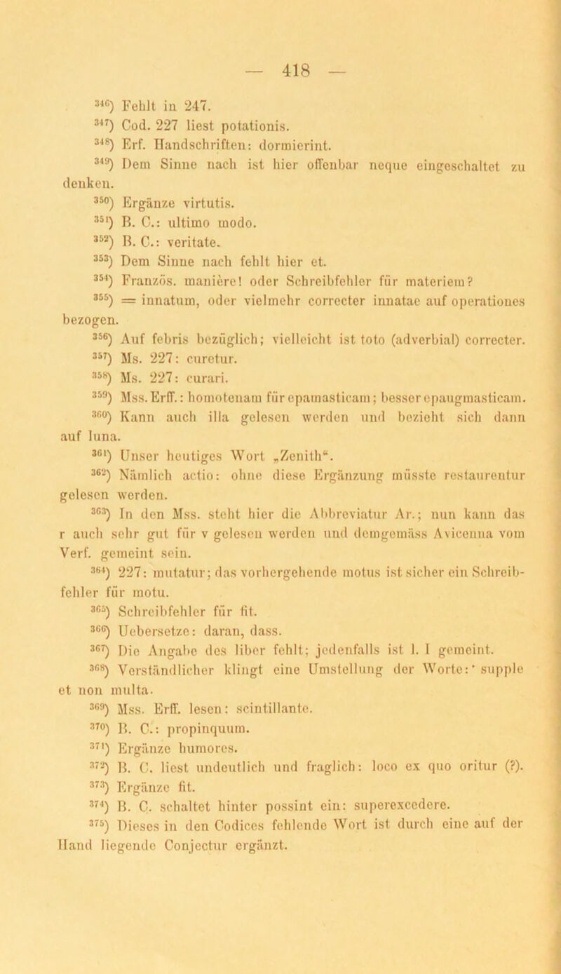 Fehlt in 247. *■*0 Cod. 227 liest potationi.s. Erf. Ilandschriften: dormicrint. Dem Sinne nach ist liier offenbar noque eingeschaltet zu denken. 350) Ergänze virtutis. R. C.: ultimo modo. R. G.: veritate. Dem Sinne nach fehlt hier et. Franzos, mauiere! oder Schreibfehler für materieui? 355) _ innatum, oder vielmehr correcter innatae auf operationes bezogen. 5*®) Auf febris bezüglich; vielleicht ist toto (adverbial) corrccter. Ms. 227: curetur. Ms. 227: curari. Mss. Erff.: homotcnam fürepamasticarn; besser cpaugmasticam. .ir.o) Kann auch illa gelesen werden und bezieht sich dann auf luna. Unser heutiges Wort „Zenith“. ^®-) Nämlich actio: ohne diese Ergänzung müsste restaurentur gelesen werden. ®®'’) In den Mss. steht hier die Alibreviatur Ar.; nun kann das r auch sehr gut für v gelesen werden und demgemäss Aviceniia vom Verf. gemeint sein. 361) 227: mutatnr; das vorhergehende motus ist sicher ein Schreib- fehler für motu. 3®3) Schreibfehler für fit. 3®®) IJebersetze: daran, dass. 3®^ Die Angabe des über fehlt; jedenfalls ist 1. 1 gemeint. 308) Verständlicher klingt eine Umstellung der Worte:• supple et non multa. 3®3) Mss. Erff. lesen: scintillante. 3TO) Q . propinquum. 3^') Ergänze humores. 3'3) R. 0. liest undeutlich und fraglich: loco ex quo oritur (?). 373) Ergänze fit. 3^'') R. C. schaltet hinter possint ein: superexcedere. 3^3) Dieses in den Codices fehlende Wort ist durch eine auf der Hand liegemle Conjcctur ergänzt.