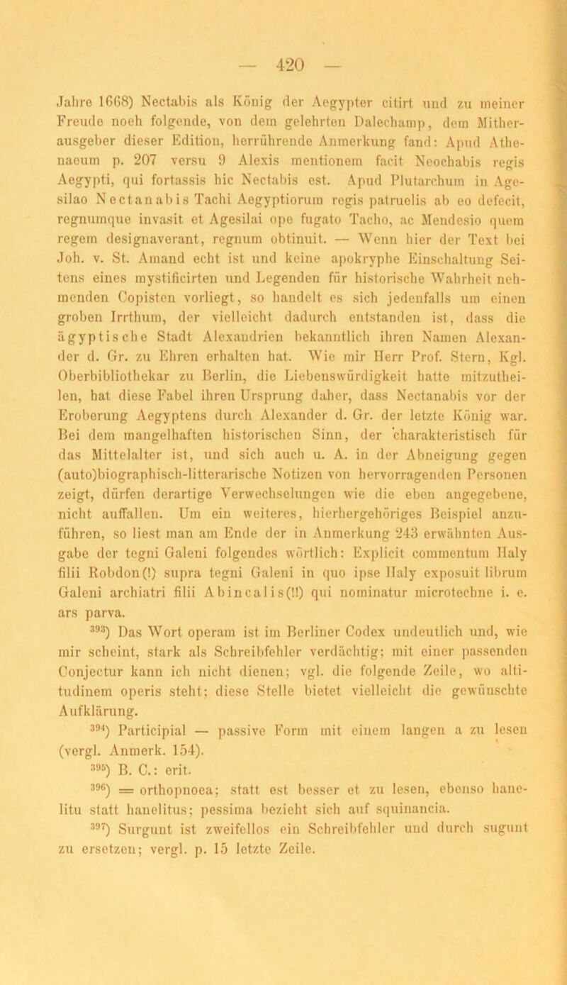 Jahre 1668) Nectabis als König der Acgypter citirt und zu meiner Freude noeh folgende, von dem gelehrten Dalechamp, dem Mither- ausgeber dieser Edition, herrührende Anmerkung fand: Apud Athe- naeum p. 207 versu 9 Alexis mentionera facit Neoohabis regis Aegypti, qui fortassis hie Nectabis est. Apud Plutarchum in Age- silao Nectanabis Tachi Aegyptiorum regis patruelis ab eo defecit, regnumque invasit et Agesilai ope fugato Tacho, ac Mendesio quem regem desigiiaverant, regnum obtinuit. — Wenn hier der Text bei Joh. V. St. Amand echt ist und keine apokryphe Einschaltung Sei- tens eines mystificirten und Legenden für historische Wahrheit neh- menden Copisten vorliegt, so handelt es sich jedenfalls um einen groben Irrthum, der vielleicht dadurch entstanden ist, dass die ägyptische Stadt Alexandrien bekanntlich ihren Namen Alexan- iler d. Gr. zu Ehren erhalten hat. Wie mir Herr Prof. Stern, Kgl. Oberbibliothekar zu Berlin, die Liebenswürdigkeit hatte mitzuthei- len, hat diese Fabel ihren Ursprung daher, dass Nectanabis vor der Eroberung Aegyptens durch Alexander d. Gr. der letzte König war. Bei dem mangelhaften historischen Sinn, der charakterLstisch für das Mittelalter ist, und sich auch u. A. in der Abneigung gegen (auto)biographisch-litterarische Notizen von hervorragenden Personen zeigt, dürfen derartige Verwechselungen wie die eben angegebene, nicht auffalleu. Um ein weiteres, hierhergehöriges Beispiel anzu- führen, so liest man am Ende der in Anmerkung 243 erwähnten Aus- gabe der tegni Galeni folgendes wörtlich: Explicit commentum Ilaly filii Robdon(!) supra tegni Galeni in quo ipse Haly exposuit librum Galeni archiatri filii Abincalis(ü) qui norainatur microtechnc i. e. ars parva. Das Wort operam ist im Berliner Codex undeutlich und, wie mir scheint, stark als Schreibfehler verdächtig; mit einer passenden Conjectur kann ich nicht dienen; vgl. die folgende Zeile, wo alti- tudinem operis steht; diese Stelle bietet vielleicht die gewünschte Aufklärung. Participial — passive Form mit einem langen a zu lesen (vergl. Anmerk. 154). 395) B. C.: erit. 39G) = orthopnoea; statt est besser et zu lesen, ebenso hane- litu statt hanelitus; pessima l>ezleht sich auf squinancia. 39i) Surgunt ist zweifellos ein Schreibfehler und durch sugunt zu ersetzen; vergl. p. 15 letzte Zeile.