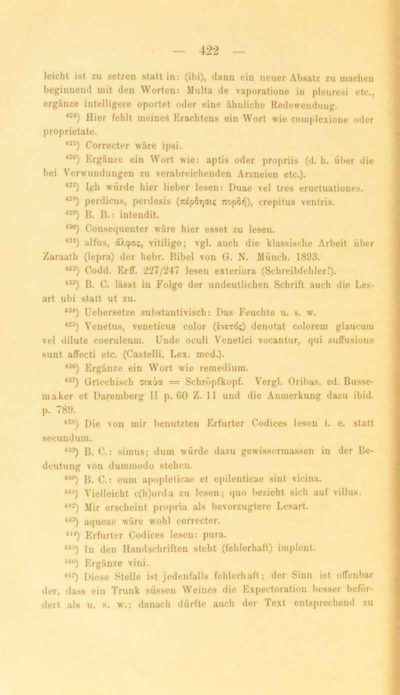 leicht ist zu setzen statt in: (ibi), dann ein neuer Absatz zu machen beginnend mit den Worten: Multa de vaporatione in plcuresi etc., ergänze iutelligere oportet oder eine ähuliche Redewendung. Hier fehlt meines Erachtens ein Wort wie complexione oder proprietate. Correcter wäre ipsi. Ergänze ein Wort wie: aptis oder propriis (d. h. über die bei Verwundungen zu verabreichenden Arzneien etc.). “•O Ich würde hier lieber lesen; Duae vel tres eructuatioues. perdicus, perdesis (n^porjai? wopS:^), crepitus ventris. B. B.: intendit. Conseipienter wäre hier esset zu lesen. alfus, äX(po(, Vitiligo; vgl. auch die klassische Arbeit über Zaraalh (lepra) der hebr. Bibel von G. N. Münch. 1893. Codd. ErlT. 227/247 lesen exteriora (Schreibfehler!). ^®3) B. C. lässt in Folge der undeutlichen Schrift auch die Le.s- art ubi statt ut zu. Uebersetze substantivisch: Das Feuchte u. s. w. 435) Venetus, veneticus color (iverdc) denotat colorem glaucum vel ililute coeruleum. Uude oculi Veuetici vocantur, qui sulfusioiie sunt alTecti etc. (Castelli, Lex. ined.). 43C) Ergänze ein Wort wie remedium. Griechisch otx'ja = Schrüpfkopf. Vergl. Oribas. ed. Busse- maker et Daremberg II p. GO Z. 11 und die Anmerkung dazu ibid. p. 789. Die von mir benutzten Erfurter Codices lesen i. c. statt secundum. ■'•'®) B. C.: simus; dum würde dazu gewisscrmassen in der Be- deutung von duramodo stehen. ^^®) B. C.: euui apopleticae et epilenticac sint vicina. ^^‘) Vielleicht c(h)orda zu lesen; quo bezieht sich auf villus. ■*••-) Mir erscheint propria als bevorzugtere Lesart. aqueac wäre wohl correcter. •'^^) Erfurter Codices lesen: pura. ^^^) ln den Handschriften steht (fehlerhaft) implent. 44ti) Ergänze vini. ■‘^0 Diese Stelle ist jedenfalls fehlerhaft; der Sinn ist oirenbar der, tlass ein Trunk süssen Weines die Expectoration besser beför- dert als u. s. w.: danach dürfte auch der Text entsprecheiul zu