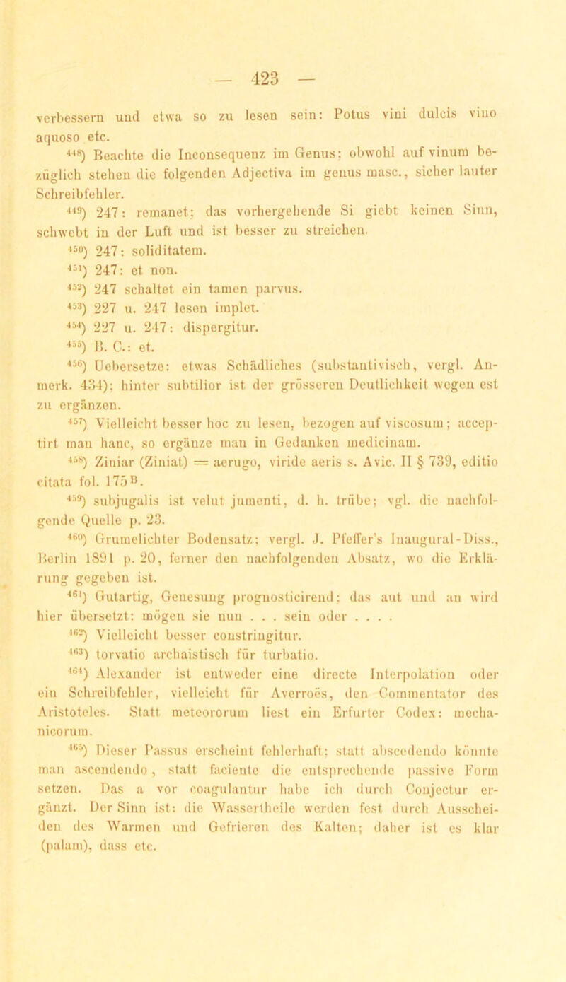 verbessern und etwa so zu lesen sein: Potus vini dulcis viuo aquoso etc. ■*'*) Beachte die Inconsequenz iin Genus; obwohl auf vinum be- züglich stehen die folgenden Adjectiva im genus masc., sicher lauter Schreibfehler. 247: remanet; das vorhergehende Si gicbt keinen Sinn, schwebt in der Luft und ist besser zu streichen. 450) 247: Soliditäten!. 247: et non. 247 schaltet ein tarnen parvus. «3) 227 u. 247 lesen iinplet. ^3-1) 227 u. 247: dispergitur. «3) ]J. C.: et. ^36) üel)ersetze: etwas Schädliches (substantivisch, vergl. An- inerk. 4Ö4); hinter subtilior ist der grösseren Deutlichkeit wegen est zu ergänzen. ^3^ Vielleicht besser hoc zu lesen, liezogen auf viscosuin; accep- tirt mau hanc, so ergänze man in Gedanken medicinam. ■'3'’') Ziniar (Ziniat) == aeriigo, viride aeris s. Avic. II § 739, editio citata fol. 175^. •*39) subjugalis ist velut jumenti, d. h. trübe; vgl. die nachfol- gende Quelle p. 23. ■'9“) Grumelichter Bodensatz; vergl. J. Pfetfer’s Inaugural-Diss., Berlin 1891 p. 20, ferner den nachfolgciulen Absatz, wo die Erklä- rung gegeben ist. ^9') Gutartig, Genesung ])rognosticirend; das aut und an wird hier übersetzt: mögen sie nun . . . sein oder .... •*99) Vielleicht besser coustriugitur. ■‘93) torvatio archaistisch für turbatio. '9‘‘) Ale.xander ist entweder eine directe Interpolation oder ein Schreibfehler, vielleicht für Averroes, den Commentator des Aristoteles. Statt meteororum liest ein Erfurter Codex: meclia- nicorum. ‘93) Dieser Passus erscheint fehlerhaft; statt abscedendo könnte man ascendendo, statt fadentc die entsprechende passive Form setzen. Das a vor coagulantur habe ich durch Conjectur er- gänzt. Der Sinn ist: die Wassertheile werden fest durch Ausschei- den des Warmen und Gefrieren des Kalten; daher ist es klar (|)a!am), dass etc.