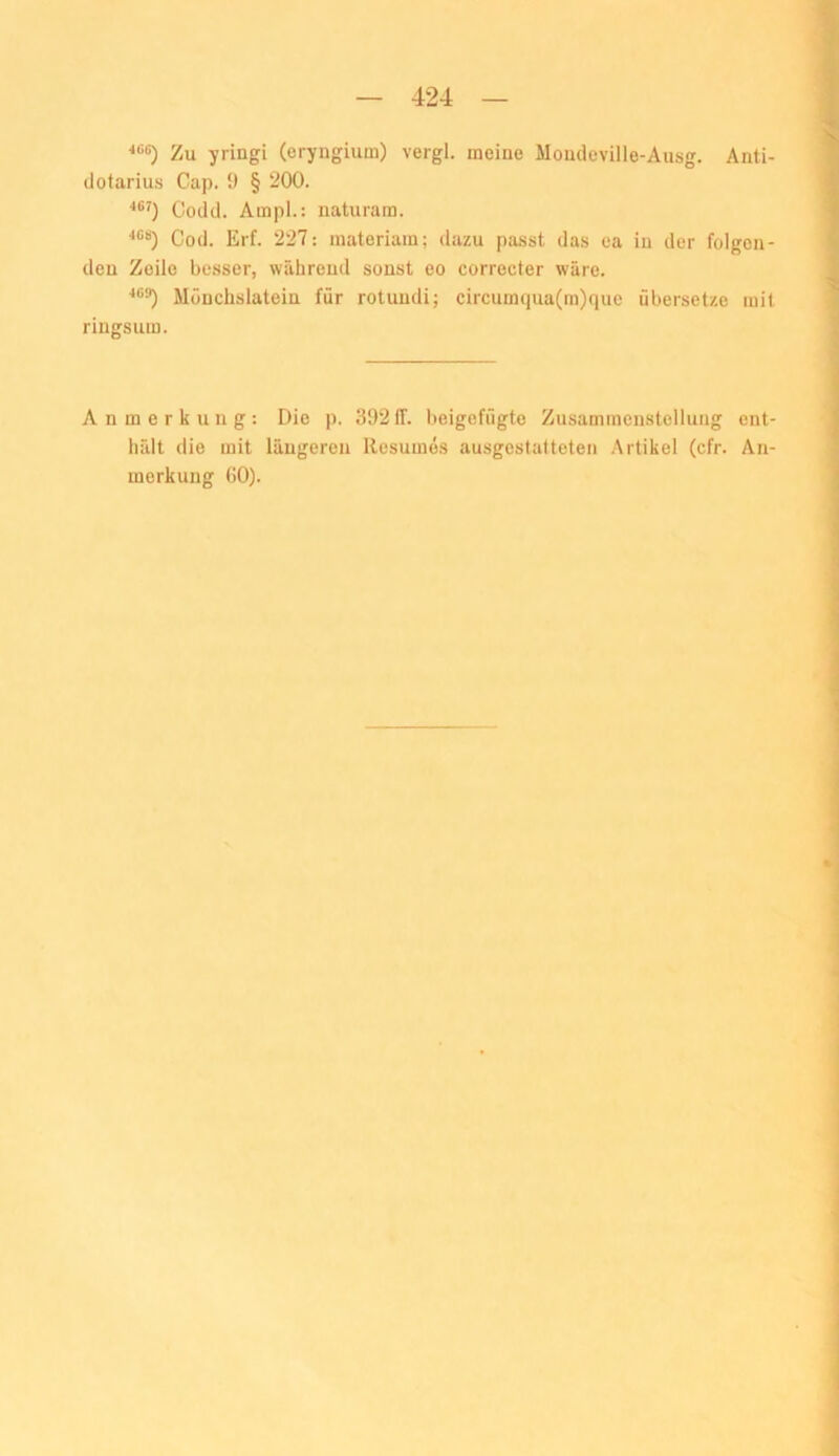 ■*<=6) Zu yringi (eryngium) vergl. meine Mondeville-Ausg. Anti- (lotarius Cap. 9 § 200. Cocicl. Ampi.: naturam. Cod. Erf. 227: materiam; dazu pa.sst das ca in der folgoa- deu Zeile besser, wälireud sonst eo correeter wäre. Möuchslatein für rotuudi; circumqua(ra)que übersetze mit ringsum. Anmerkung: Die p. 392IT. beigefügte Zusammenstellung cnt- lifdt die mit längeren llesumös ausgestatteten .Artikel (cfr. An- merkung 60).