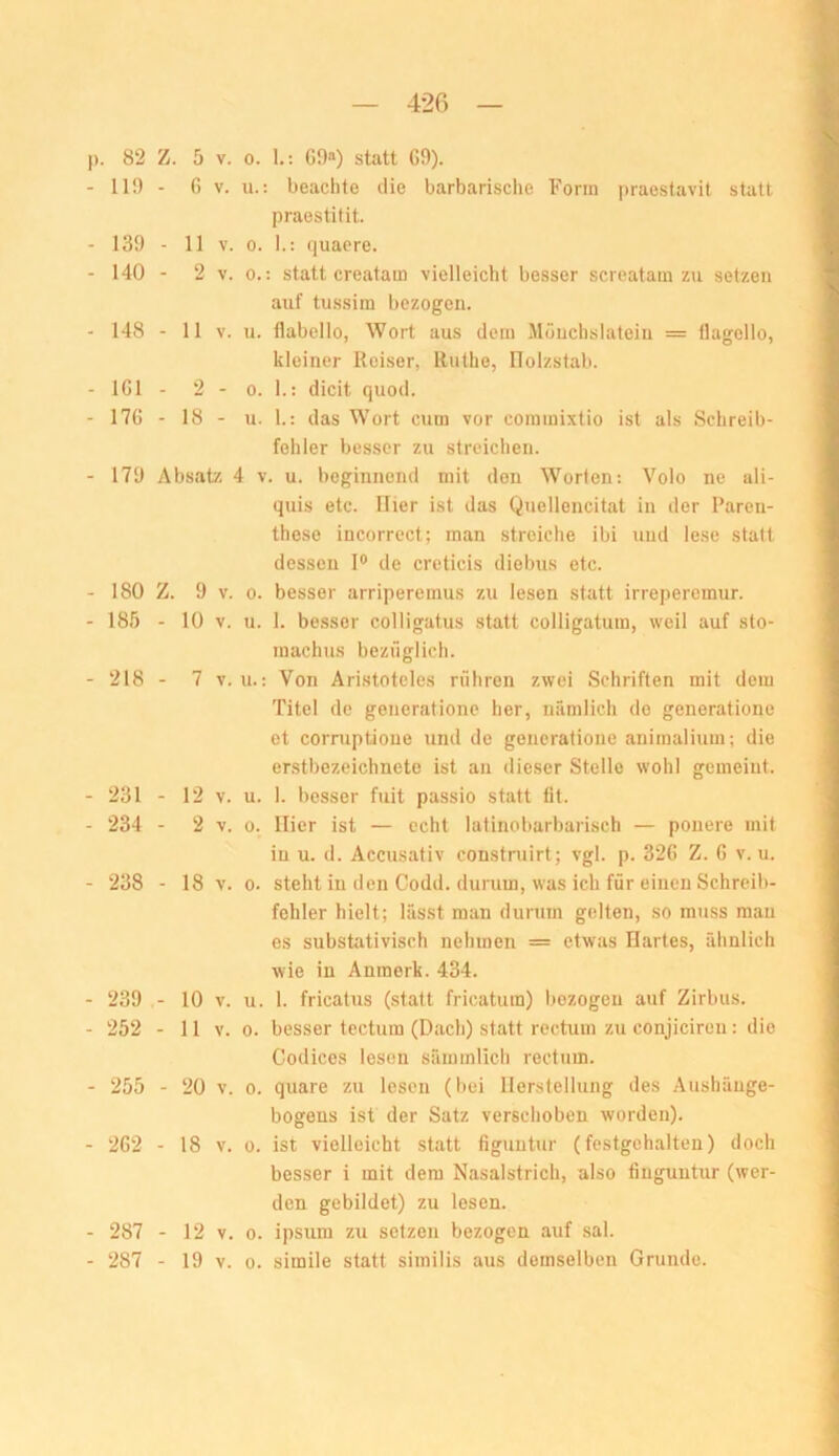 . 82 Z. 5 V. 0. 1.: C9“) statt G9). 119 - G V. u.: beachte die barbarische Form praestavit statt praestitit. 139 - 11 V. 0. I.: quacre. 140 - 2 V. 0.: statt creatam vielleicht besser screatam zu setzen auf tussim bezogen. 148 - 11 V. u. flabello, Wort aus dem Möuchslateiu = llagollo, kleiner Reiser, Ruthe, llolzstab. IGl - 2 - 0. 1.: dicit quod. 17G - 18 - u. 1.: das Wort cum vor commixtio ist als Schreib- fehler besser zu streichen. 179 Absatz 4 v. u. beginnend mit den Worten; Volo ne ali- quis etc. Hier ist das Quellencitat in der Paren- these iucorrect; man streiche ibi und lese statt dessen I® de creticis diebus etc. 180 Z. 9 V. 0. besser arriperemus zu lesen statt irrei)eremur. 185 - 10 V. u. 1. besser colligatus statt colligatum, weil auf sto- inachus bezüglich. 218 - 7 V. u.: Von Aristoteles rühren zwei Schriften mit dem Titel de generationc her, nämlich de generatione et corruptioue und de generatione animaliuin; die erstbezeichnete ist an dieser Stelle wohl gemeint. 231 - 12 V. u. 1. besser fuit passio statt lit. 234 - 2 V. 0. liier ist — echt latinobarbarisch — pouere mit in u. d. Accusativ construirt; vgl. p. 32G Z. G v. u. 238 - 18 V. 0. steht iu den Codd. durum, was ich für einen Schreib- fehler hielt; lässt man durum gelten, so muss mau es substativisch nehmen = etwas Hartes, ähnlich wie in Anmerk. 434. 239 - 10 V. u. 1. fricatus (statt fricatura) bezogen auf Zirbus. 252 - 11 V. 0. besser tectum (Dach) statt rectum zu conjiciren: die Codices lesen sämmlich rectum. 255 - 20 V. 0. quare zu lesen (bei Herstellung des Aushänge- bogens ist der Satz verschoben worden). 2G2 - 18 V. 0. ist vielleicht statt figuutur (festgehalten) doch besser i mit dem Nasalstrich, also fiuguntur (wer- den gebildet) zu lesen. 287 - 12 V. 0. ipsum zu setzen bezogen auf sal. 287 - 19 V. 0. simile statt similis aus demselben Grunde.