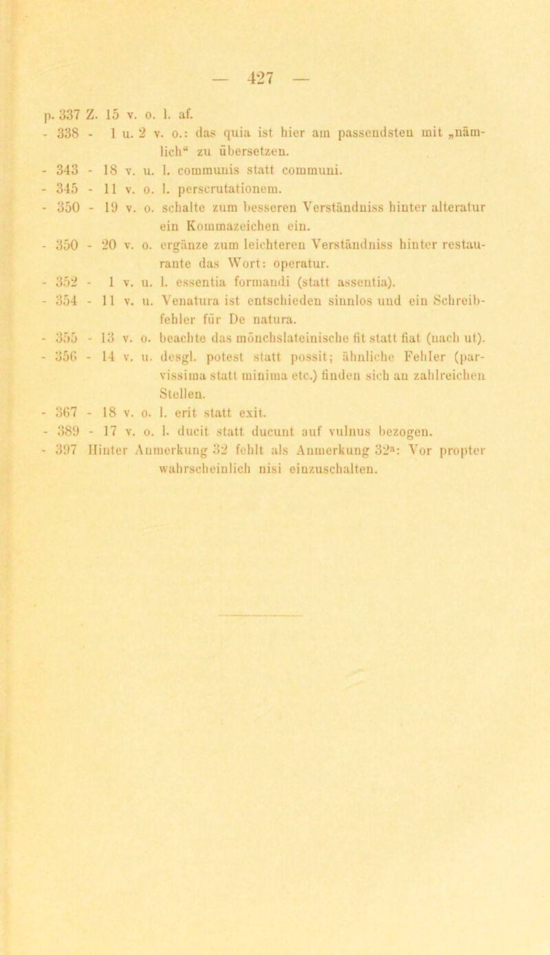 . 337 Z. 15 V. 0. 1. af. 338 - 1 u. 2 V. 0.: das quia ist hier am passendsten mit „näm- lich“ zu übersetzen. 343 - 18 V. u. 1. communis statt communi. 345 - 11 V. 0. 1. perscrutationem. 350 - 19 V. 0. schalte zum besseren Verstündniss hinter alteratur ein Kommazeichen ein. 350 - 20 V. 0. ergänze zum leichteren Verständniss hinter restau- rante das Wort: operatur. 352 - 1 V. u. 1. essentia formaudi (statt assentia). 354 - 11 V. u. Venatura ist entschieden sinnlos und ein Schreib- fehler für De natura. 355 - 13 V. 0. beachte das mönchslafeinische fit statt fiat (uach ut). 35G - 14 V. u. desgl. potest statt possit; ähnliche Fehler (par- vissima statt minima etc.) finden sich an zahlreichen Stellen. 367 - 18 V. 0. 1. erit statt exit. 389 - 17 V. 0. 1. ducit statt ducunt auf vulnus bezogen. 397 Hinter Anmerkung 32 fehlt als Anmerkung 32«: Vor propter wahrscheinlich nisi einzuschalten.