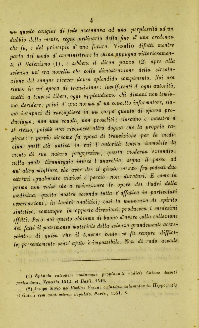 ma questo cangiar di fede accennava ad una perplessità ad un dubbio della mente, segno ordinario della fine d' una credenza che fu, e del principio d’ una futura. Vesalio difatti mentre parla del modo d’ amministrare la china oppugna vittoriosamen- te il Galenismo (\), e sebbene il dicati pazzo (2) apre alla scienza un’ era novella che colla dimostrazione della circola- zione del sangue ricever dovea splendido compimento. Noi ora siamo in un’ epoca di transizione : insofferenti d' ogni autorità, inetti a tenerci liberi, oggi applaudiamo chi dimani non temia- mo deridere ; privi d’ una norma d’ un concetto informatore, sia- mo incapaci di raccogliere in un corpo guanto di sparso pro- duciamo; non ma scuola, non proseliti; ciascuno e maestro a se stesso, poiché non riconosce altro dogma che la propria ra- gione: e perciò siccome fu epoca di transizione per la medi- cina quell’ età antica in cui l’ autorità teneva immobile la mente di sua natura progressiva, questa moderna eziandio, nella quale tiranneggia invece l' anarchia, segna il passo ad un’ altra migliore, che aver dee il giusto mezzo fra codesti due estremi egualmente viziosi e perciò non duraturi. E come la prima non valse che a sminuzzare le opere dei Padri della medicina, questa nostra seconda tutta s’ affatica m particolari osservazioni, in lavori analitici; così la mancanza di spinto sintetico, comunque in opposte direzioni, produceva i medesimi effetti. Però noi questo abbiamo di buono d’avere colla collezione dei fatti il patrimonio materiale della scienza grandemente accre- sciuto, di guisa che il tenerne conto se fu sempre diffici- le, presentemente senz’ ajuto e impossibile. Non di rado accade (1) Epistola rationein modumque propinando radicis Cliinae decadi perlradans. Venetiis 1542. et Basii. 1546. (2) Jacopo Silvio nel libello : Vesani cajasdam caUmniae in H.ppocratis et Gale ni rem anatomicam depulsio. Paris, 1551. 8.