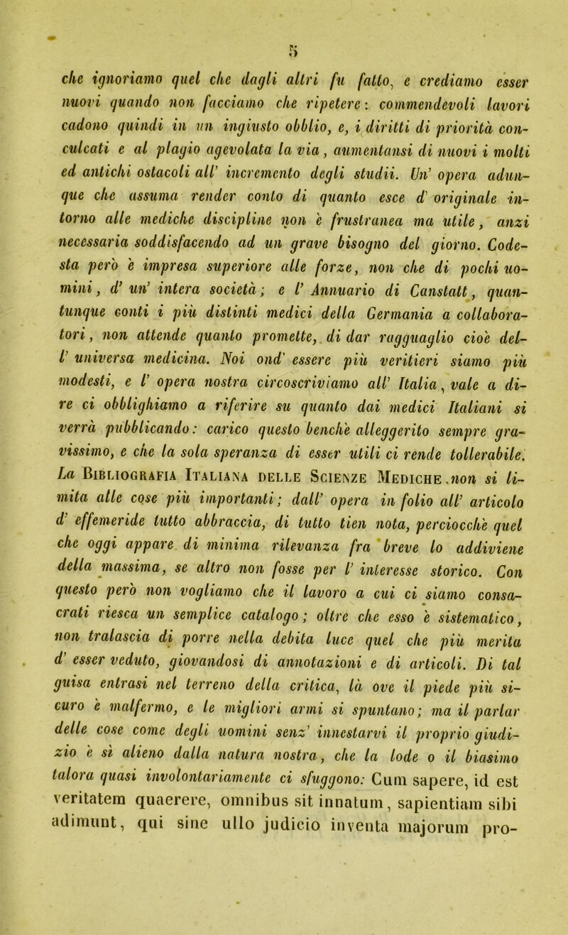 che ignoriamo quel clic dagli altri fu fatto, e crediamo esser nuovi quando non facciamo che ripetere: commendevoli lavori cadono quindi in un ingiusto obblio, e, i diritti di priorità con- culcati e al plagio agevolata la via, aumentami di nuovi i molti ed antichi ostacoli all’ incremento degli studii. Un’ opera adun- que clic assuma render conto di quanto esce d originale in- torno alle mediche discipline non e frustranea ma utile, anzi necessaria soddisfacendo ad un grave bisogno del giorno. Code- sta però e impresa superiore alle forze, non che di pochi uo- mini , d’ un’ intera società ; c l’ Annuario di Canstatt, quan- tunque conti i più distinti medici della Germania a collabora- tori , non attende quanto promette, di dar ragguaglio cioè del- l universa medicina. Noi ond' essere più veritieri siamo più modesti, e l’ opera nostra circoscriviamo all’ Italia, vale a di- re ci obblighiamo a riferire su quanto dai medici Italiani si verrà pubblicando: carico questo benché alleggerito sempre gra- vissimo, e che la sola speranza di esser utili ci rende tollerabile. La Bibliografia Italiana delle Scienze Mediche.non si li- mita alle cose più importanti; dall’ opera in folio all’ articolo d effemeride lutto abbraccia, di tutto tien nota, perciocché quel che oggi appare di minima rilevanza fra breve lo addiviene della massima, se altro non fosse per l’ interesse storico. Con questo però non vogliamo che il lavoro a cui ci siamo corna- ci ati iiesca un semplice catalogo ; oltre che esso e sistematico, non tralascia di porre nella debita luce quel che più merita d' esser veduto, giovandosi di annotazioni e di articoli. Di tal guisa entrasi nel terreno della critica, là ove il piede più si- curo h malfermo, e le migliori armi si spuntano ; ma il parlar delle cose come degli uomini senz' innestarvi il proprio giudi- zio e sì alieno dalla natura nostra, che la lode o il biasimo tulora quasi involontariamente ci sfuggono: Culli sapere, id est veritatem quaerere, omnibus sit innatum, sapientiam sibi adimunt, qui siile ullo judicio inventa majorum prò-