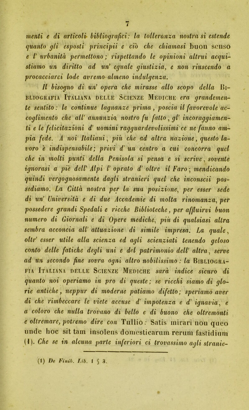 / menti e di articoli- bibliografici: la tolleranza nostra si estende guanto gli esposti principii e ciò che chiamasi buon senso e Ì urbanità permettono ; rispettando le opinioni altrui acqui- stiamo un diritto ad un’ eguale giustizia, e non riuscendo a procacciarci lode avremo almeno indulgenza. Il bisogno di un’ opera clic mirasse allo scopo della Bi- bliografia Italiana delle Scienze Mediche era grandemen- te sentito : le continue lagnanze prima , poscia il favorevole ac- coglimento che all’ annunzio, nostro fu fatto, gl’ incoraggiamen- ti e le felicitazioni d’ uomini ragguardevolissimi'ce ne fanno am- pia fede. A noi Italiani, più che ad altra nazione, questo la- voro e indispensabile ; privi d' un centro a cui concorra quel che in molti punti della Penisola si pensa e si scrive, sovente ignorasi a pie dell’ Alpi l’ oprato d’ oltre il Faro ; mendicando quindi vergognosamente dagli stranieri quel che inconscii pos- sediamo. La Città nostra per la sua posizione, per esser sede di un’ Università e di due Accademie di molta rinomanza, per possedere grandi Spedali e ricche Biblioteche, per affluirvi buon numero di Giornali e di Opere mediche, più di qualsiasi altra sembra acconcia all' attuazione di simile impresa. La quale, oltr’ esser utile alla scienza ed agli scienziati tenendo geloso conto delle fatiche degli uni e del patrimonio dell’ altra, serve ad un secondo fine sovra ogni altro nobilissimo : la Bibliogra- fia Italiana delle Scienze Mediche sarà indice sicuro di quanto noi operiamo in prò di queste ; se ricchi siamo di glo- rie antiche, neppur di moderne patiamo difetto; speriamo aver di che rimbeccare le viete accuse d' impotenza e d' ignavia, e a coloro che nulla trovano di bello e di buono che oltremonti c oltremare, potremo dire con Tullio: Satis mirari non queo linde hoc sit tam insolens domesticarmi! remili fastidimi! ( I). Che se in alcuna parte inferiori ci trovassimo agli stranie-