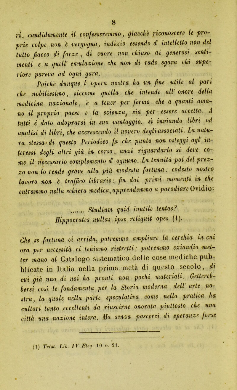 ri, candidamente il confesseremmo, giacche riconoscere le pro- zie colpe non e vergogna, indizio essendo d’ intelletto ni>n del tutto fiacco di forze , di cuore non chiuso ai generosi senti- menti e a quell’ emulazione che non di rado sgara chi supe- riore pareva ad ogni gara. Poiché dunque l’ opera nostra ha un fine utile al pari che nobilissimo, siccome quella che intende all’ onore della medicina nazionale, e a tener per fermo che a quanti ama- no il proprio paese e la scienza} sia per essere accetta. A tutti è dato adoprarsi in suo vantaggio, sì inviando libri od analisi di libri, che accrescendo il novero degli associati. La natu- ra stessa-di questo Periodico fa che punto non osteggi agl in- teressi degli altri già in corso, anzi riguardarlo si deve co- me il necessario complemento d’ ognuno. La tenuità poi del pie~- zo non lo rende grave alla più modesta fortuna: codesto nostro lavoro non e traffico librario ; fin dai primi momenti in che entrammo nella schiera medica, apprendemmo a pai odiai e Ovidio- Studium quid inutile tcntas? Hippocrates nullas ipse reiiquit opes ( I ). Che se fortuna ci arrida, potremmo ampliare la cerchia in cui ora per necessità ci teniamo ristretti; potremmo eziandio met- ter mano al Catalogo sistematico delle cose mediche pub- blicate in Italia nella prima metà di questo secolo, di cui già uno di noi ha pronti non pochi materiali. Getta cb- bersi così le fondamenta per la Storia moderna dell arte no- stra, la quale nella parte speculativa come nella pratica ha cultori tanto eccellenti da riuscirne onorata piuttosto che una città una nazione intera. Ma senza pascerci di speranze fai se (1) Triti. I.ib. IV Elea 01 v. 21.