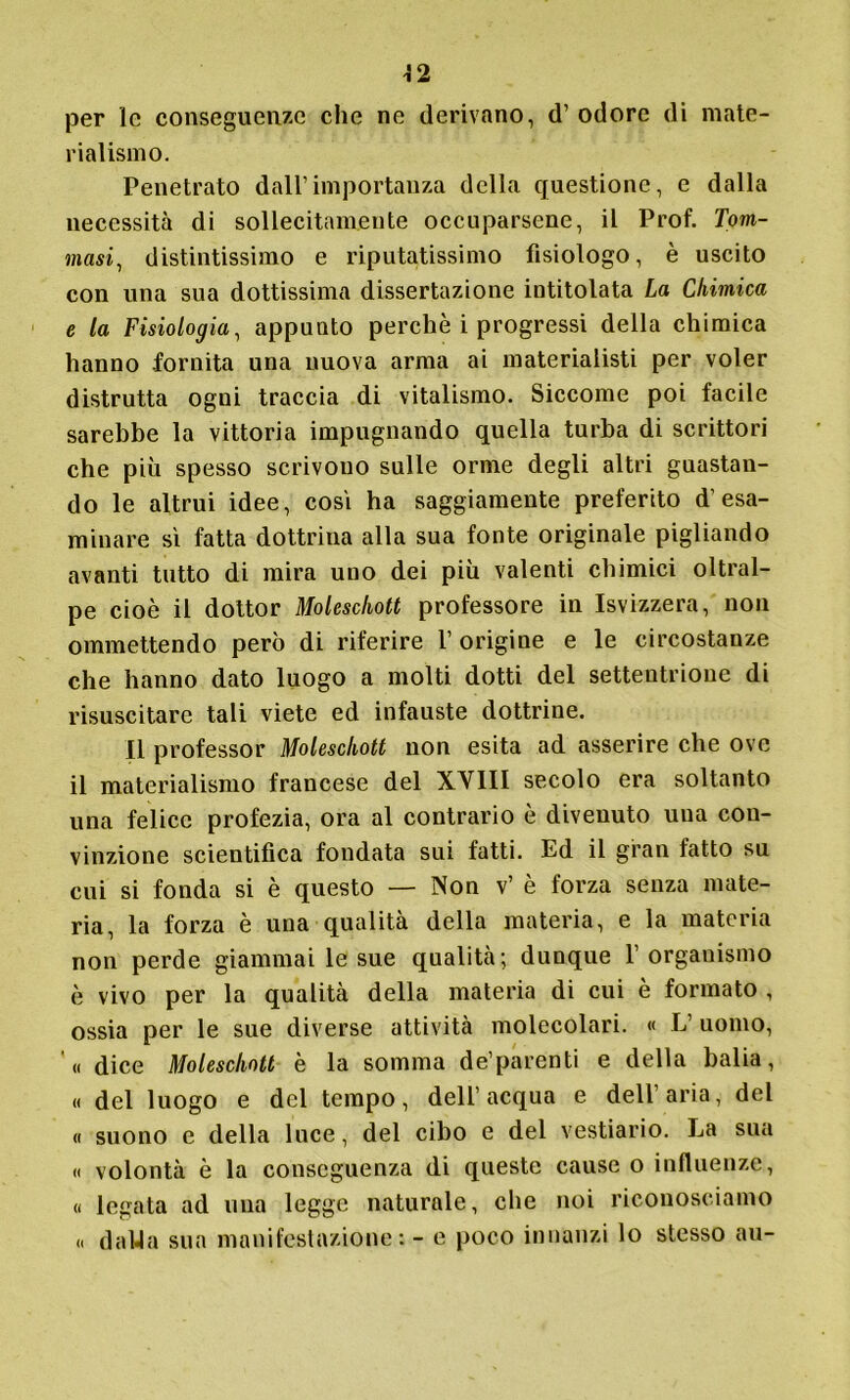 per le conseguente che ne derivano, d’ odore di mate- rialismo. Penetrato dall’importanza della questione, e dalla necessità di sollecitamente occuparsene, il Prof. Tom- masi, distintissimo e riputatissimo fisiologo, è uscito con una sua dottissima dissertazione intitolata La Chimica e la Fisiologia, appunto perchè i progressi della chimica hanno fornita una nuova arma ai materialisti per voler distrutta ogni traccia di vitalismo. Siccome poi facile sarebbe la vittoria impugnando quella turba di scrittori che più spesso scrivono sulle orme degli altri guastan- do le altrui idee, cosi ha saggiamente preferito d’esa- minare sì fatta dottrina alla sua fonte originale pigliando avanti tutto di mira uno dei più valenti chimici oltral- pe cioè il dottor Molescliott professore in Isvizzera, non ommettendo però di riferire 1’ origine e le circostanze che hanno dato luogo a molti dotti del settentrione di risuscitare tali viete ed infauste dottrine. Il professor Molescliott non esita ad asserire che ove il materialismo francese del XVIII secolo era soltanto una felice profezia, ora al contrario è divenuto una con- vinzione scientifica fondata sui fatti. Ed il gran fatto su cui si fonda si è questo — Non v’ è forza senza mate- ria, la forza è una qualità della materia, e la materia non perde giammai le sue qualità; dunque l’organismo è vivo per la qualità della materia di cui è formato , ossia per le sue diverse attività molecolari. « L’ uomo, « dice Molescliott è la somma de’parenti e della balia, « del luogo e del tempo, dell’acqua e dell’aria, del « suono e della lnce, del cibo e del vestiario. La sua « volontà è la conseguenza di queste cause o influenze, « legata ad una legge naturale, che noi riconosciamo « da 14a sua manifestazione: - e poco innanzi lo stesso au-