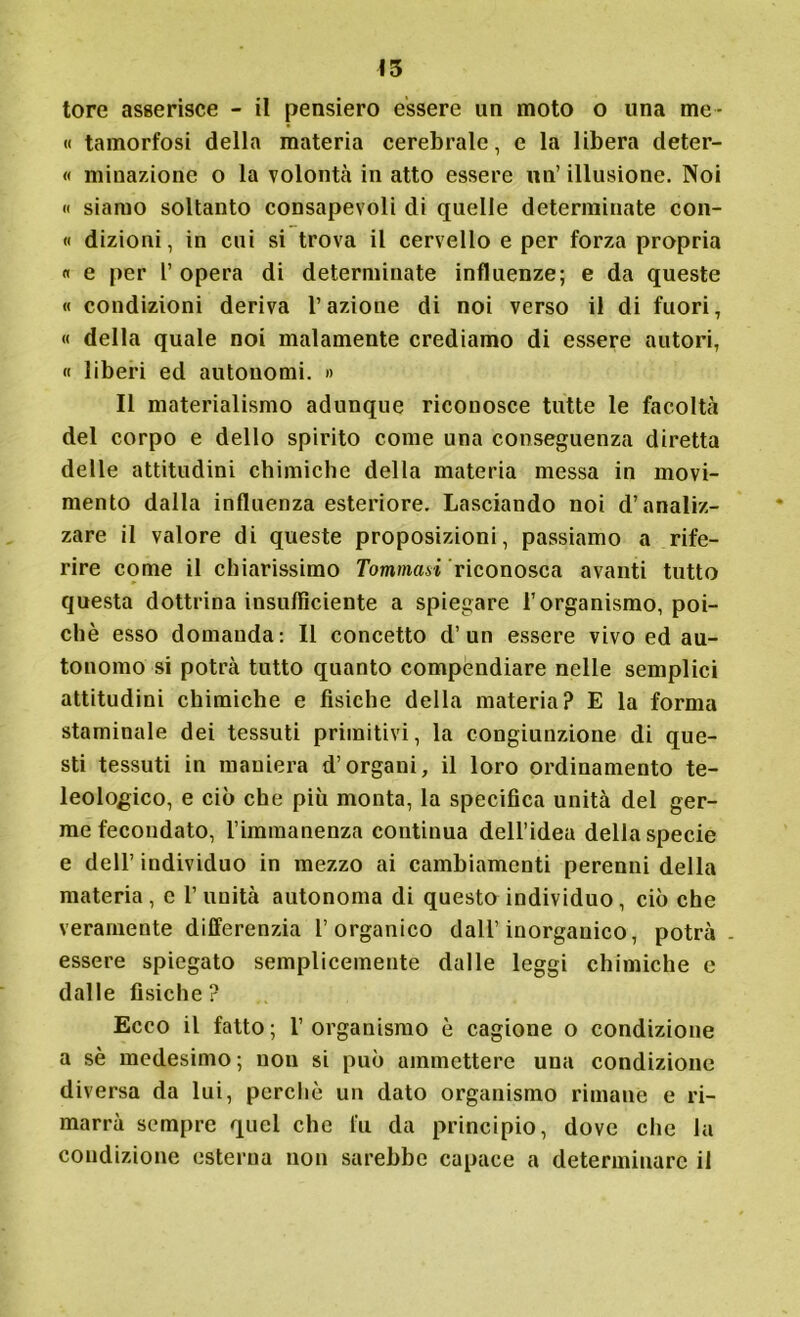 tore asserisce - il pensiero essere un moto o una me- li tamorfosi della materia cerebrale, e la libera deter- « minazione o la volontà in atto essere un’ illusione. Noi « siamo soltanto consapevoli di quelle determinate coll- ii dizioni, in cui si trova il cervello e per forza propria « e per l’ opera di determinate influenze; e da queste « condizioni deriva l’azione di noi verso il di fuori, « della quale noi malamente crediamo di essere autori, « liberi ed autonomi. » Il materialismo adunque riconosce tutte le facoltà del corpo e dello spirito come una conseguenza diretta delle attitudini chimiche della materia messa in movi- mento dalla influenza esteriore. Lasciando noi d’analiz- zare il valore di queste proposizioni, passiamo a rife- rire come il chiarissimo Tommasi riconosca avanti tutto questa dottrina insufficiente a spiegare l’organismo, poi- ché esso domanda: Il concetto d’ un essere vivo ed au- tonomo si potrà tutto quanto compendiare nelle semplici attitudini chimiche e fisiche della materia? E la forma staminale dei tessuti primitivi, la congiunzione di que- sti tessuti in maniera d’organi, il loro ordinamento te- leologico, e ciò che più monta, la specifica unità del ger- me fecondato, l’immanenza continua dell’idea della specie e dell’individuo in mezzo ai cambiamenti perenni della materia, e l’unità autonoma di questo individuo, ciò che veramente differenzia l’organico dall’inorganico, potrà - essere spiegato semplicemente dalle leggi chimiche e dalle fisiche? Ecco il fatto; l’organismo è cagione o condizione a sé medesimo; non si può ammettere una condizione diversa da lui, perché un dato organismo rimane e ri- marrà sempre quel che fu da principio, dove che la condizione esterna non sarebbe capace a determinare il