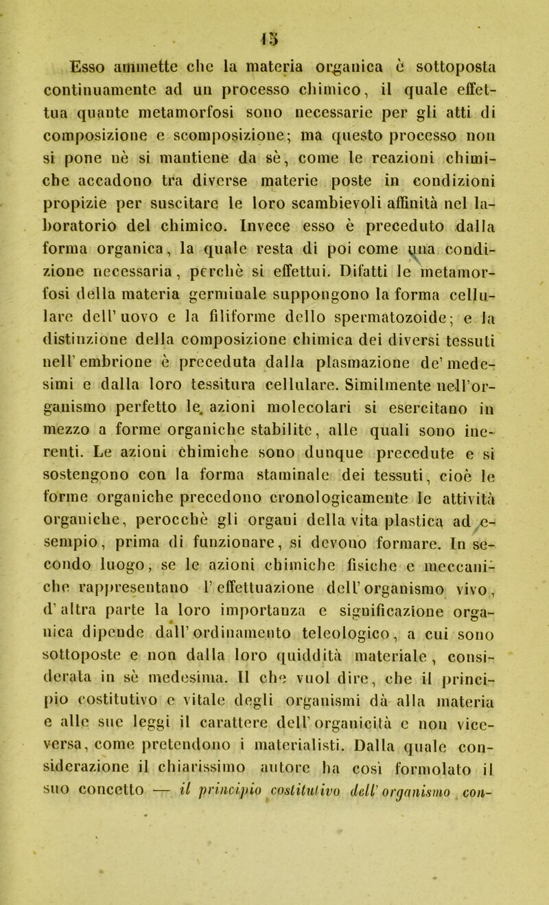 Esso ammette che la materia organica è sottoposta continuamente ad un processo chimico, il quale effet- tua quante metamorfosi sono necessarie per gli atti di composizione e scomposizione; ma questo processo non si pone uè si mantiene da sè, come le reazioni chimi- che accadono tra diverse materie poste in condizioni propizie per suscitare le loro scambievoli affinità nel la- boratorio del chimico. Invece esso è preceduto dalla forma organica, la quale resta di poi come mia condi- zione necessaria, perchè si effettui. Difatti le metamor- fosi della materia germinale suppongono la forma cellu- lare dell1 uovo e la filiforme dello sperniatozoide; e la distinzione della composizione chimica dei diversi tessuti nell’embrione è preceduta dalla plasmazione de1 mede- simi e dalla loro tessitura cellulare. Similmente nell’or- ganismo perfetto le. azioni molecolari si esercitano in mezzo a forme organiche stabilite, alle quali sono ine- renti. Le azioni chimiche sono dunque precedute e si sostengono con la forma staminale dei tessuti, cioè le forme organiche precedono cronologicamente le attività organiche, perocché gli orgaui della vita plastica ad e- sempio, prima di funzionare, si devono formare. In se- condo luogo, se le azioni chimiche fìsiche c meccani- che rappresentano l’effettuazione dell’organismo vivo, d’altra parte la loro importanza e significazione orga- nica dipeude dall’ordinamento teleologico, a cui sono sottoposte e non dalla loro quiddità materiale, consi- derata in sè medesima. Il che vuol dire, che il princi- pio costitutivo c vitale degli organismi dà alla materia e alle sue leggi il carattere dell1 organicità e non vice- versa, come pretendono i materialisti. Dalla quale con- siderazione il chiarissimo autore ha così forni piato il suo concetto — il principio costitutivo dell' organismo con-
