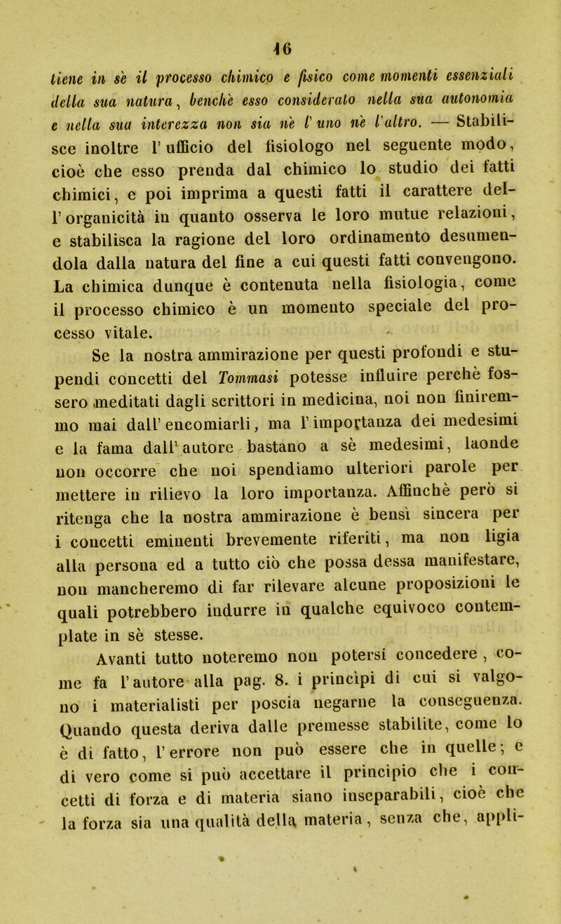 tiene in se il processo chimico e fisico come momenti essenziali della sua natura, benclù esso consideralo nella sua autonomia c nella sua interezza non sia ne /’ uno ne l'altro. — Stabili- sce inoltre l’ufficio del tisiologo nel seguente modo, cioè che esso prenda dal chimico lo studio dei fatti chimici, e poi imprima a questi fatti il carattere del- 1’ organicità in quanto osserva le loro mutue relazioni, e stabilisca la ragione del loro ordinamento desumen- dola dalla natura del fine a cui questi fatti convengono. La chimica dunque è contenuta nella fisiologia, come il processo chimico è un momento speciale del pro- cesso vitale. Se la nostra ammirazione per questi profondi e stu- pendi concetti del Tommasi potesse influire perchè fos- sero meditati dagli scrittori in medicina, noi non finirem- mo mai dall’ encomiarli, ma l’importanza dei medesimi e la fama dall'autore bastano a sè medesimi, laonde non occorre che noi spendiamo ulteriori parole per mettere in rilievo la loro importanza. Affinchè però si ritenga che la nostra ammirazione è bensì sincera per i concetti eminenti brevemente riferiti, ma non ligia alla persona ed a tutto ciò che possa dessa manifestare, non mancheremo di far rilevare alcune proposizioni le quali potrebbero indurre in qualche equivoco contem- plate in sè stesse. Avanti tutto noteremo non potersi concedere , co- me fa l’autore alla pag. 8. i princìpi di cui si valgo- no i materialisti per poscia negarne la conseguenza. Quando questa deriva dalle premesse stabilite, come lo è di fatto, l’errore non può essere che in quelle; e di vero come si può accettare il principio che i con- cetti di forza e di materia siano inseparabili, cioè che la forza sia una qualità della materia, senza che, appli-