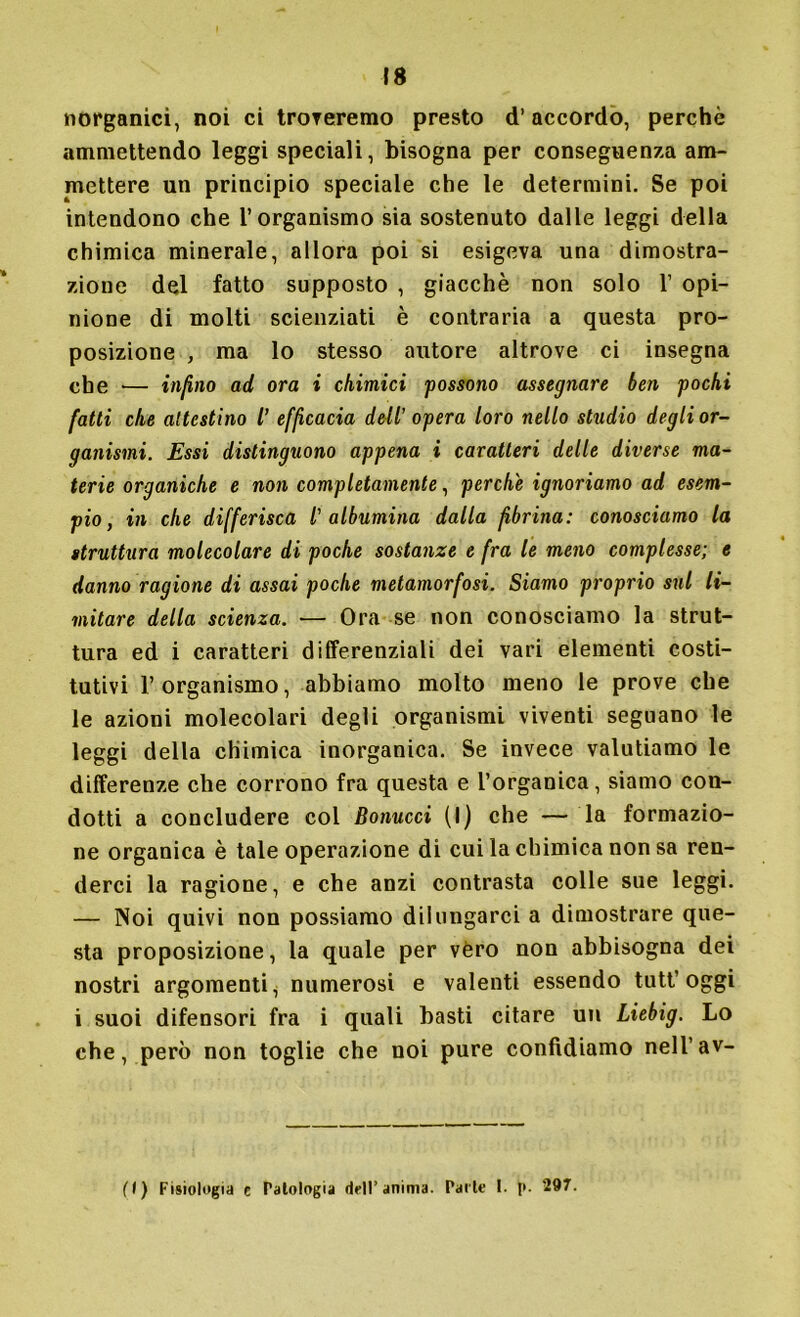 \s inorganici, noi ci troveremo presto d’accordo, perchè ammettendo leggi speciali, bisogna per conseguenza am- mettere un principio speciale che le determini. Se poi intendono che l’organismo sia sostenuto dalle leggi della chimica minerale, allora poi si esigeva una dimostra- zione del fatto supposto , giacche non solo 1’ opi- nione di molti scienziati è contraria a questa pro- posizione , ma lo stesso autore altrove ci insegna che ■— infino ad ora i chimici possono assegnare ben pochi fatti che attestino l’ efficacia dell’ opera loro nello studio degli or- ganismi. Essi distinguono appena i caratteri delle diverse ma- terie organiche e non completamente, perche ignoriamo ad esem- pio , in che differisca l'albumina dalla fibrina: conosciamo la struttura molecolare di poche sostanze e fra le meno complesse; e danno ragione di assai poche metamorfosi. Siamo proprio sul li- mitare della scienza. — Ora se non conosciamo la strut- tura ed i caratteri differenziali dei vari elementi costi- tutivi l’organismo, abbiamo molto meno le prove che le azioni molecolari degli organismi viventi seguano le leggi della chimica inorganica. Se invece valutiamo le differenze che corrono fra questa e l’organica, siamo con- dotti a concludere col Bonucci (I) che — la formazio- ne organica è tale operazione di cui la chimica non sa ren- derci la ragione, e che anzi contrasta colle sue leggi. — Noi quivi non possiamo dilungarci a dimostrare que- sta proposizione, la quale per véro non abbisogna dei nostri argomenti, numerosi e valenti essendo tutt’oggi i suoi difensori fra i quali basti citare un Liebig. Lo che, però non toglie che noi pure confidiamo nell’av- ( I ) Fisiologia e Patologia dell’ anima. Parte I. 297.