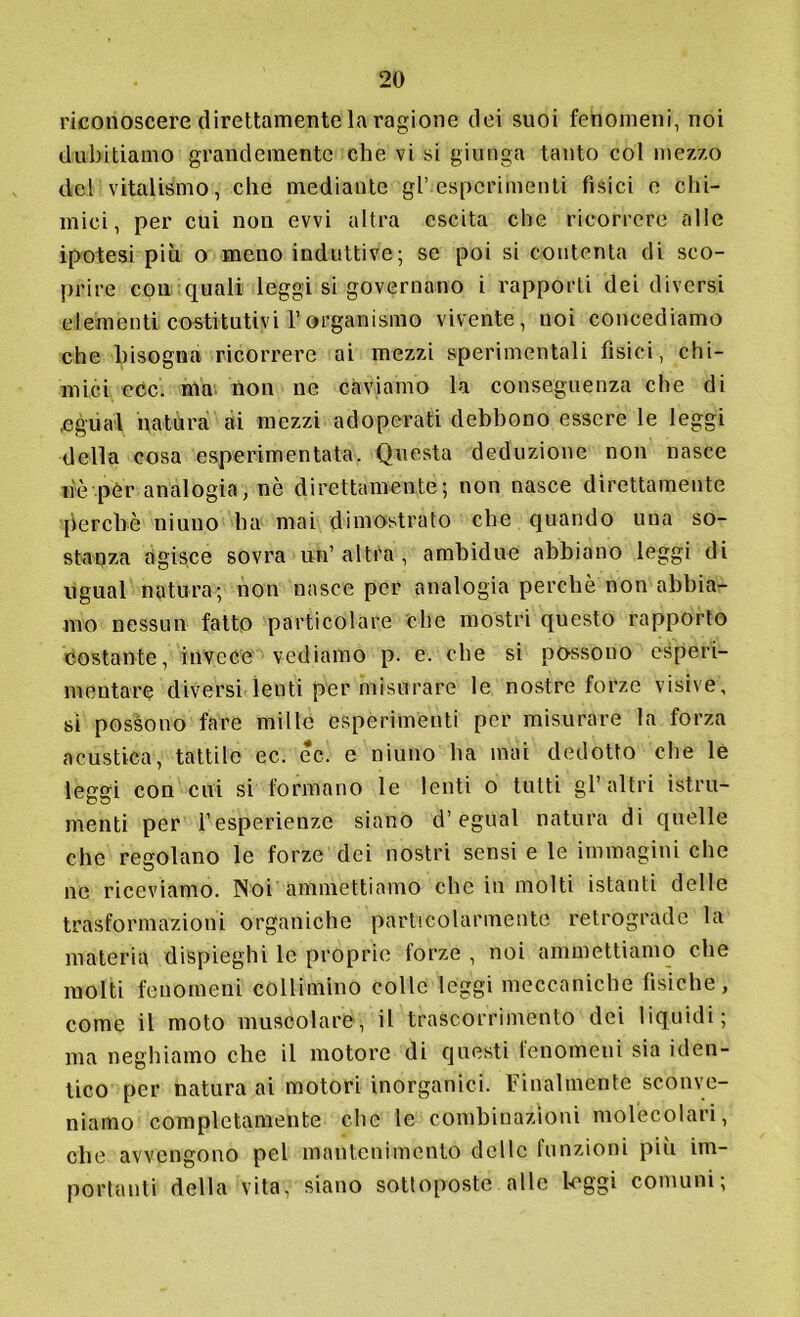 riconoscere direttamente la ragione dei suoi fenomeni, noi dubitiamo grandemente che vi si giunga tanto col mezzo del vitalismo, che mediante gl’esperimenti fisici e chi- mici, per cui non evvi altra cscita che ricorrere alle ipotesi più o meno induttive; se poi si contenta di sco- prire con quali leggi si governano i rapporti dei diversi elementi costitutivi Forganismo vivente, noi concediamo che bisogna ricorrere ai mezzi sperimentali fìsici, chi- mici ecc. ma non ne caviamo la conseguenza che di ,egual natura ai mezzi adoperati debbono essere le leggi della cosa esperimentata. Questa deduzione non nasce nè per analogia, nè direttamente; non nasce direttamente perchè niuno ha mai dimostrato che quando una so- stanza agisce sovra un’ altra , ambidue abbiano leggi di ugual natura; non nasce per analogia perchè non abbia- mo nessun fatto particolare che mostri questo rapporto costante, invece vediamo p. e. che si possono espèci- mentare diversi lenti per misurare le nostre forze visive, si possono fare mille esperimenti per misurare la forza acustica, tattile ec. ec. e niuno ha mai dedotto che le leggi con cui si formano le lenti o tutti gl’altri istru- menti per l’esperienze siano d’egual natura di quelle che regolano le forze dei nostri sensi e le immagini che ne riceviamo. Noi ammettiamo che in molti istanti delle trasformazioni organiche particolarmente retrograde la materia dispieghi le proprie forze , noi ammettiamo che molti fenomeni collimino colle leggi meccaniche fisiche, come il moto muscolare, il trascorrimento dei liquidi; ma neghiamo che il motore di questi fenomeni sia iden- tico per natura ai motori inorganici. Finalmente sconve- niamo completamente clic le combinazioni molecolari, che avvengono pel mantenimento delle funzioni più im- portanti della vita, siano sottoposte alle l'Oggi comuni;