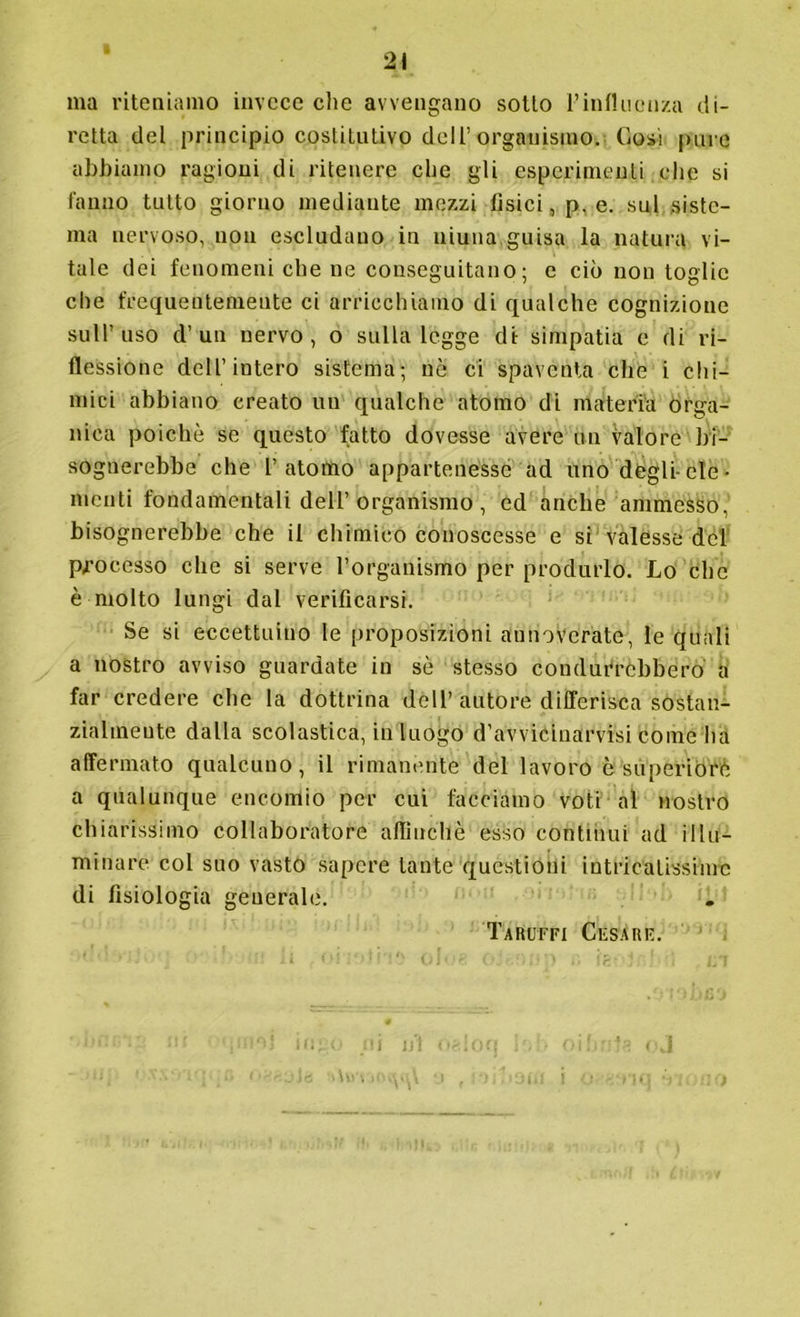 ma riteniamo invece che avvengano sotto l’influenza di- retta del principio costitutivo dell’organismo. Cosi pure abbiamo ragioni di ritenere che gli esperimenti che si fanno tutto giorno mediante mezzi fisici, p, e. sul siste- ma nervoso, non escludano in niuna guisa la natura vi- tale dei fenomeni che ne conseguitano; e ciò non toglie che frequentemente ci arricchiamo di qualche cognizione sull’uso d’un nervo, o sulla legge di simpatia e di ri- flessione dell’intero sistema; ne ci spaventa che i chi- mici abbiano creato un qualche atomo di materia orga- nica poiché se questo fatto dovesse avere un valore bi- sognerebbe che l’atomo appartenesse ad uno degli-eie • menti fondamentali dell’ organismo , ed anche ammesso, bisognerebbe che il chimico conoscesse e si valesse del processo che si serve l’organismo per produrlo. Lo che è molto lungi dal verificarsi. Se si eccettuino le proposizioni annoverate, le quali a nostro avviso guardate in sè stesso condurrebbero a far credere che la dottrina dell’ autore differisca sostan- zialmente dalla scolastica, in luogo d’avvicinarvisi come ha affermato qualcuno, il rimanente del lavoro è superiore a qualunque encomio per cui facciamo voti al nostro chiarissimo collaboratore affinchè esso continui ad illu- minare col suo vasto sapere tante questioni intricatissime di fisiologia generale. Taruffi Cesare. Ù 1JÌ (