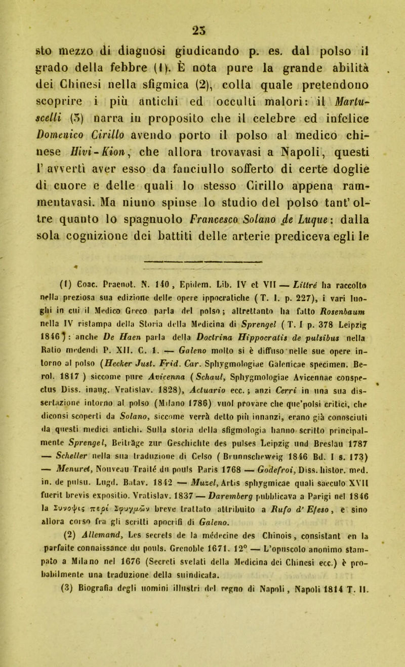 sto mezzo di diagnosi giudicando p. es. dal polso il grado della febbre (I>. È nota pure la grande abilità dei Chinesi nella sfigmica (2), colla quale pretendono scoprire i più antichi ed occulti malori: il Martu- scelli (5) narra in proposito che il celebre ed infelice Domenico Cirillo avendo porto il polso al medico chi- nese Hivi-Kion, che allora trovavasi a Napoli, questi l’ avvertì aver esso da fanciullo sofferto di certe doglie di cuore e delle quali lo stesso Cirillo appena ram- mentavasi. Ma niuno spinse lo studio del polso tant’ol- tre quanto lo spagnuolo Francesco Solano Luque: dalla sola cognizione dei battiti delle arterie prediceva egli le (I) Coac. Praqnot. N. 140, Epidem. Lib. IV et VII — Liltré ha raccolto nella preziosa sua edizione delle opere ippocratiche ( T. I. p. 227), i vari luo- ghi in cui il Medico Greco parla del polso; altrettanto ha fatto Rosenbaum nella IV ristampa della Storia della Medicina di Sprengel ( T. I p. 378 Leipzig 1846}: anche De Uaen parla della Doclrina Hippocratii de pulsibus nella Ratio medendi P. XII. C. 1. — Galeno mollo si è diffuso nelle sue opere in- torno al polso (Hecker Just. Frid. Car. Sphygmologiae Galenicae specimen. Be- rol. 1817 ) siccome pure Avicenna ( Schaul, Sphygmologiae Avicennae conspe- ctus Diss. inatig. Vratislav. 1828), Acluario ecc. ; anzi Cerri in una sua dis- sertazione intorno al polso (Milano 1786) vuol provare che quc’potsi critici, che diconsi scoperti da Solano, siccome verrà detto più innanzi, erano già conosciuti da questi medici antichi. Sulla storia della sfìgmologia hanno scritto principal- mente Sprengel, Beitrttge zur Geschichte des pulses Leipzig und Breslau 1787 — Scheller nella sua traduzione di Celso ( Brunnscheweig 1846 Bd. I s. 173) — Menurei, Nouvcau Traili? dn pnuls Paris 1768 — Godefroi, Diss. Iiistor. med. in. de pulso. Lugli. Batav. 1842 —Muzel, ArtiS sphygmicae quali saeculo XVII fuerit brevis expositio. Vratislav. 1837 — Daremberg pubblicava a Parigi nel 1846 la lunari; iztpl l'poyp.ùv breve trattalo attribuito a Rufo d’ Efeto, e sino allora corso fra gli scritti apocrifi di Galeno. (2) Allemand, Lcs secrets de la médecine des Chinois, consistant en la parfaite connaissancc du pouls. Grenoble 1671. 12° — L’opuscolo anonimo stam- pato a Milano nel 1676 (Secreti svelati della Medicina dei Chinesi ecc.) fr pro- babilmente una traduzione della suindicata. (3) Biografia degli uomini illustri del regno di Napoli, Napoli 1814 T. II.