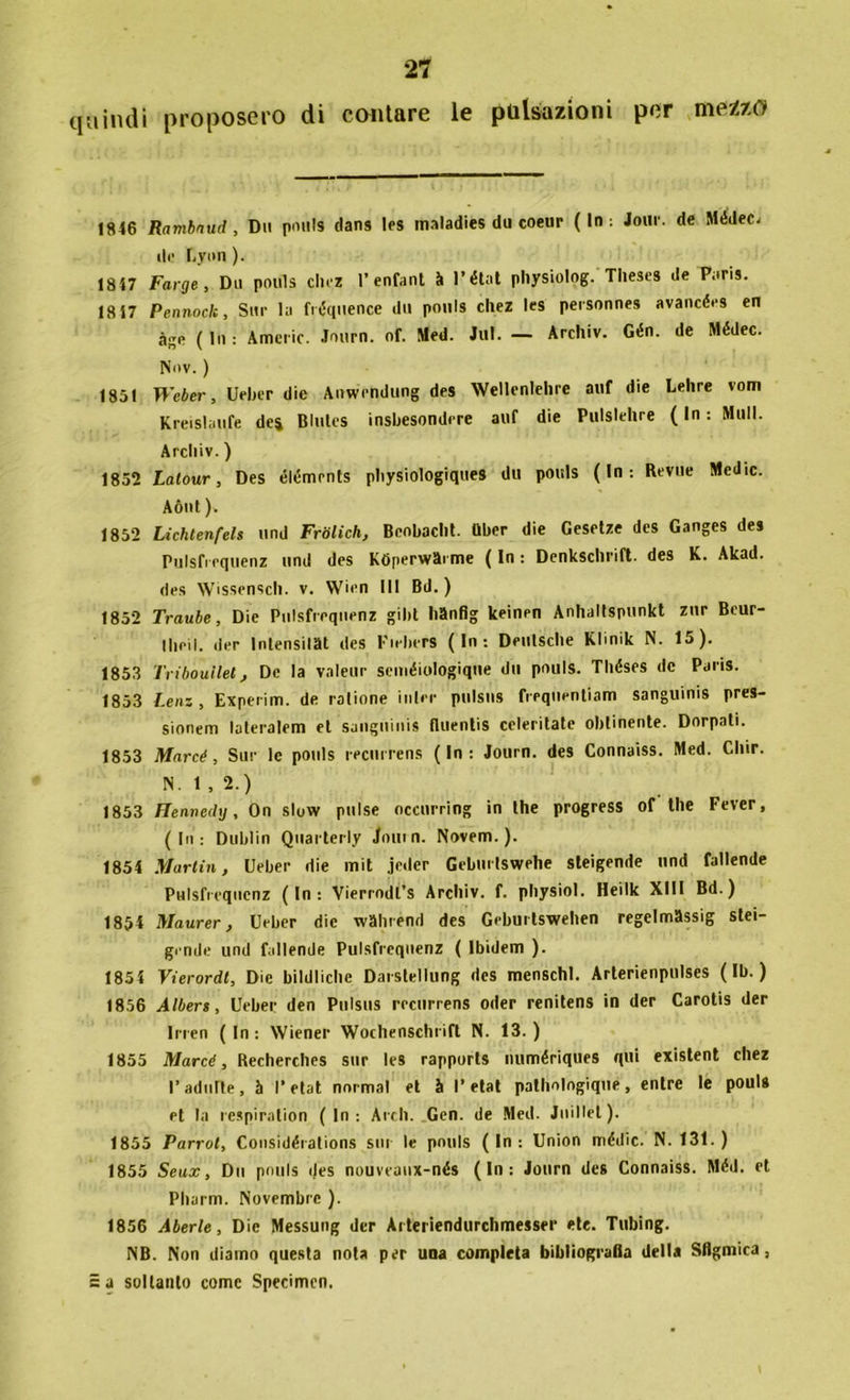 quindi proposero di contare le pulsazioni per mezzo JS46 Rambnud , Dii ponls (lans les maladies du coeur ( In : Jour. de Médec, de Uvmi ). 1847 Farge, Dii pouls cinz 1’enfant à l’état physiolog. Tlieses de Paris. 18 47 Pennoclc, Sur la fréquence dii pouls chez Ics personnes avancées en àge ( In : Americ. Jonrn. of. Med. Jul. — Archiv. Gén. de Médec. IV < > v. ) 1851 Weber, Ueber die Anwendung des Wellenlelire auf die Lehre vom Kreislaufe dei Blutes insbesondrre auf die Pulslehre ( In : Muli. Archiv. ) 1852 Latour, Des élémrnts physiologiques du pouls ( In : Revtie Medie. Aònt ). 1852 Lichlenfels und Friilich, Beobaclit. Uber die Gesetze des Ganges des Pulsfrequenz und des Kbperwai me ( In : Denkschrift. des K. Akad. des Wissensch. v. Wien III Bd. ) 1852 Traube, Die Piilsfreqiienz gibt hSnfig keinen Anhaltspunkt zur Beur- 11leiI. der Intensivi des Fiebers (In: Deutsche Klinik N. 15). 1853 Trìboullet, De la valeur seuiéiologique du pouls. Tliéses de Paris. 1853 Lem, Experim. de catione inlrr pulsns freqtientiam sanguinis pres- sionem lateralem et sanguinis fliientis celeritate obtinente. Dorpati. 1853 Marcé, Sur le pouls recurrens (In: Journ. des Connaiss. Med. Cliir. N. 1 , 2.) 1853 Henneihj, On slow pulse occurring in thè progress of thè Fever, (In: Dublin Quarterly Journ. Novero.). 1854 Martin, (Jeber die mit jeder Gebmtswehe sleigende und fallende Pulsfiequcnz (In: Vierrodl’s Archiv. f. physiol. Heilk XIII Bd.) 1854 Maurer, Ueber die wSlirénd des Gebui tswehen regelmSssig stei- gende und fallende Pulsfrequenz ( Ìbidem ). 1854 Vierordt, Die bildliche Darslellung des menschl. Arterienpulses ( Ib. ) 1856 Albert, Ueber den Ptilsus recurrens oiler renitens in der Carotis der Irren ( In : Wiener Wochenschrift N. 13. ) 1855 Marcé, Recherches sur les rapports numériques qui existent chez l’adulte, à l'etat normal et à l’etat pathotogique, entre le pouls et la respiralion (In: Ardi. Gen. de Med. Jnillel). 1855 Parrol, Considéiations sili le pouls (In: Union mèdie. N. 131.) 1855 Se ax, Dii pouls des nouveanx-nés (In: Journ des Connaiss. Méd. et Pharm. Novembre ). 1856 Aberle, Die Messung der Arteriendurchmesser ete. Tubing. NB. Non diamo questa nota per una completa bibliografia della Sflgmica, = a soltanto come Specimen.