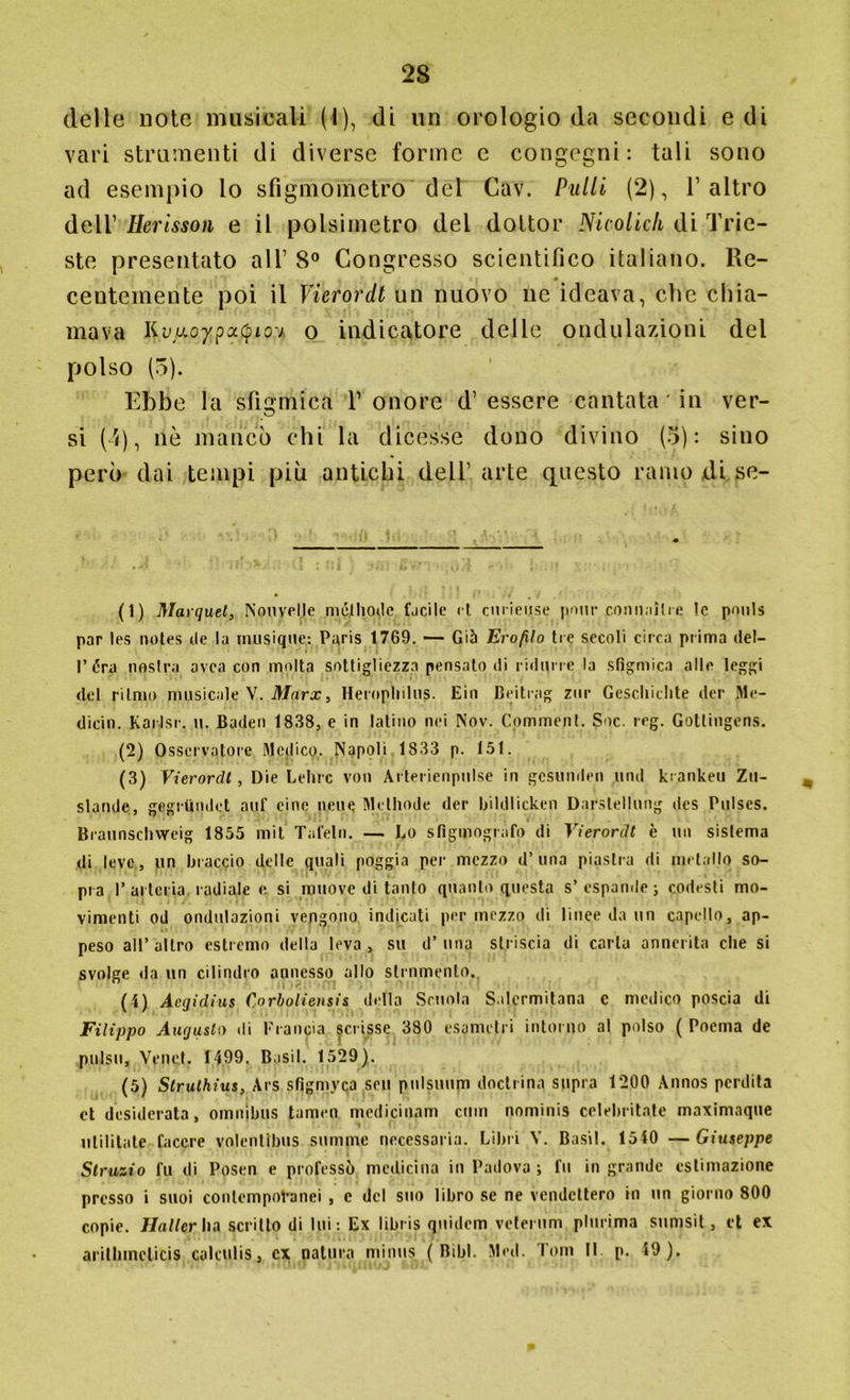 delle note musicali (I), di un orologio da secondi e di vari strumenti di diverse forme e congegni: tali sono ad esempio lo sfìgmometro del Cav. Pulii (2), l’altro dell’ Herisson e il polsimetro del dottor Nicolich di Trie- ste presentato all’ 8° Congresso scientifico italiano. Re- centemente poi il Vierordt un nuovo ne ideava, clic chia- mava Kvi+oypotQioy, o indicatore delle ondulazioni del polso (5). Ebbe la sfigmica V onore d’essere cantata in ver- si (4), nò mancò chi la dicesse dono divino (3): sino però dai tempi più antichi dell’ arte questo ramo di se- ti) Marqael, Nouvelle méjliode facile et curieuse pnur comiaìlre le pnuls par les notes ile la musiqne: Paris 1769. — Già Ero filo tre secoli circa prima del- l’ara nasini avea con molta sottigliezza pensato di ridurre la sfigmica alle leggi del ritmo musicale V. Marx, Heropliilus. Eia Beitrag zur Geschichte der Me- dichi. KarJsr. u. Baden 1838, e in latino nei Nov. Comment. Soc. reg. Gotlingens. (2) Osservatore Medico. Napoli 1833 p. 151. (3) Vierordt, Die Lelirc von Arterienpnl.se in gesunden unii krankeu Zu- slande, gegrilndet auf cine nelle Methode der bildlicken Darstellung des Pulses. Braunschweig 1855 mit Tafeln. — Lo sfigmografo di Vierordt è un sistema di leve , un braccio delle quali poggia pei- mezzo d’una piastra di metallo so- pra I’arteria radiale e si muove di tanto quanto questa s’espande; codesti mo- vimenti od ondulazioni vengono indicati per mezzo ili linee da un capello, ap- peso all’altro estremo della leva, su d’una striscia di carta annerita che si svolge da un cilindro annesso allo strumento. (4) Aegidius Corboliensis della Scuola Salermitana c medico poscia di Filippo Augusta di Francia scrisse 380 esametri intorno al polso ( Poema de pulso, Venet. 1499. Basii. 1529). (5) Slruthius, Ars sfigmyca seu pulsuum doctrina sopra 1200 Annos perdita et desiderata, omnibus tamen mcdicinam cuoi nominis celelnitate maximaque ulililate lacere volentibus somme necessaria. Libri Y. Basii. 1540 —Giuseppe Strazio fu di Posen e professò medicina in Padova ; fu in grande estimazione presso i suoi conlempot-anei , c del suo libro se ne vendettero in un giorno 800 copie. Mailer Ita scritto di lui; Ex libr-is quiilem velerum plurima sumsit, et ex aritlimelicis calculis, ex natura minus ( Bibl. Mcd. Tom II. p. 49).