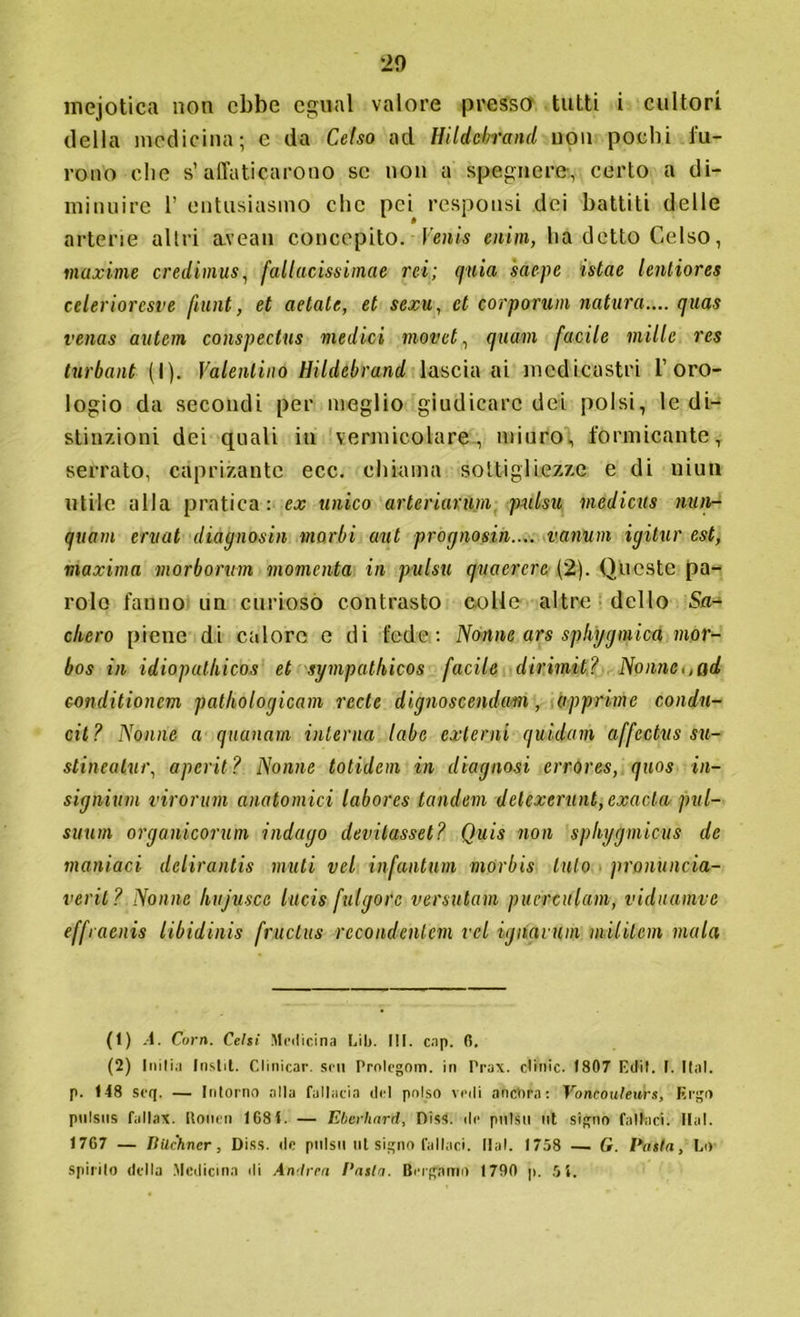 mejotica non ebbe egual valore presso tutti i cultori della medicina; e da Celso ad tìildebrand non pochi fu- rono che s’affaticarono se non a spegnere, certo a di- minuire T entusiasmo che pei responsi dei battiti delle arterie altri avean concepito. Venis enim, ha detto Celso, maxime credimus, fallacissimae rei; quia saepe istae lenliores celerioresve fiunt, et aetate, et sexu, et corporum natura.... eiuas venas autem conspectus medici movet, quarti facile mille res turbant (I). Valentino tìildebrand lascia ai medicastri l’oro- logio da secondi per meglio giudicare dei polsi, le di- stinzioni dei quali in vermicolare, miuro, formicante, serrato, caprizantc ecc. chiama sottigliezze e di uhm utile alla pratica: ex unico arteriarum pulsa niedicus nun- quam ervat diagnosta morbi aut pregno sin.... vanum igitur est, maxima morbo-rum momento in pulsu quaercre (2). Queste pa- role fanno un curiosò contrasto colle altre dello Sn- elle ro piene di calore e di fede: Nònne ars spkygmica mor- bos in idiopalhicos et sympathicos facile dirimit? Nonne,,ad conditionem patholorjicam recte dignoscendam, opprime condu- cil? Nonne a quanam interna labe externi quidam affcctvs su- slineatur, aperii? Nonne totidem in diagnosi errores, quos in- signirmi virorum anatomici labores tandem delexerunt,exacla pul- suum organicorum indago devitasset? Quis non sphygmicus de maniaci delirantis muti vel infantimi morbis luto pronuncia- verit? Nonne kujusce lucis fulgore versatemi puerculam, viduamve effraenis iibidinis fructus rccondentcm vel ignavum niilitem mala (1) A. Corri. Celti Medicina Lib. III. cap. 6. (2) Inilia Instit. Clinicar. srii Protegom. in Prax. clinic. 1807 E dii. I. Hai. p. 148 seq. — Intorno alla fallacia del polso vedi ancora: Voncouteurs, Ergo ptilsus fallax. Holien 1684. — Eberhard, Diss. de pulsu ut signo fallaci. Hai. 1767 — lìilchner, Diss. de pulsimi signo fallaci. Hai. 1758 — G. Pasta, Lo- spirilo della Medicina di Andrea l'asta. Bergamo 1700 p. 5 4.