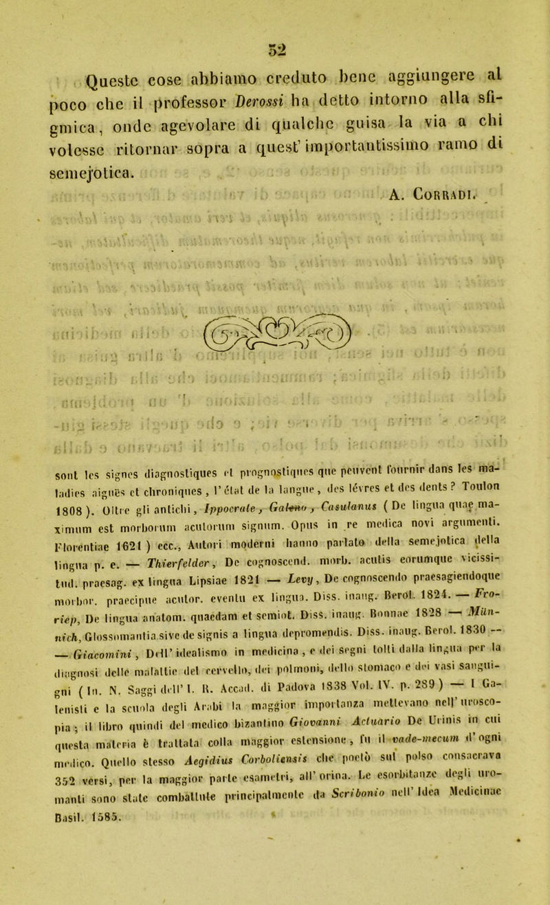 Queste cose abbiamo creduto bene aggiungere al poco che il professor Derossi ha detto intorno alla sfi- gmica, onde agevolare di qualche guisa la via a chi volesse ritornar sopra a quest’ importantissimo ramo di scmejotica. A. Corradi. soni Ics signes diagnosliques <1 prognqjtiqucs <I»e pc'vcnl l'òtirnir dans Tes ma- ladies aignes et chroniques , l’état de la langue, des lévres et des dents ? Toulon 1808 ). Oltre gli antichi, Ippocrale, Gabmo, Casulanus (De lingua qnaj ma- ximum est moi'bormn aculorum signum. Opus in re medica novi argnmenli. l’Iorentiae 1621 ) ecc., Autori moderili hanno parlato della seme.jolica della lingua p. e. — Thierfelder, De cognoscend. niorb. aculis eorumque vicissi- tud. praesag. ex lingua Lipsiae 1821 — Levy, De cognoscendo praesagiendoque morbor. praecipue aculor. eventi! ex lingua. Diss. inang. Berol. 1824. — Fro- riep. De lingua anatom. quaedam et semiot. Diss. inaug. Bonnae 1828 — MUn- nick, Glossomantia sive de signis a lingua depromendis. Diss. inaug. Berol. 1830 — — Giacomini , Dell’idealismo in medicina , e dei segni tolti dalla lingua per la diagnosi delle malattie del cervello, dei polmoni, dello stomaco e dei vasi sangui- gni (In. N. Saggi dell’1. B. Accad. di Padova 1838 Voi. IV. p. 289 ) — I Ga- nnisti c la scuola degli Arabi la maggior importanza mettevano nell’orosco- pia ; il libro quindi del medico bizantino Giovanni Acluario De Urinis in cui questa materia è trattata colla maggior estensione , fu il vade-mecum d’ogni medico. Quello stesso Aegidius CorbolUnsis che poetò sul polso consacravo 352 versi, per la maggior parte esametri, all’orina. Le esorbitanze degli uro- manti sono state combattute principalmente da Scribonio nell’ Idea Medicinue Basii. 1585.