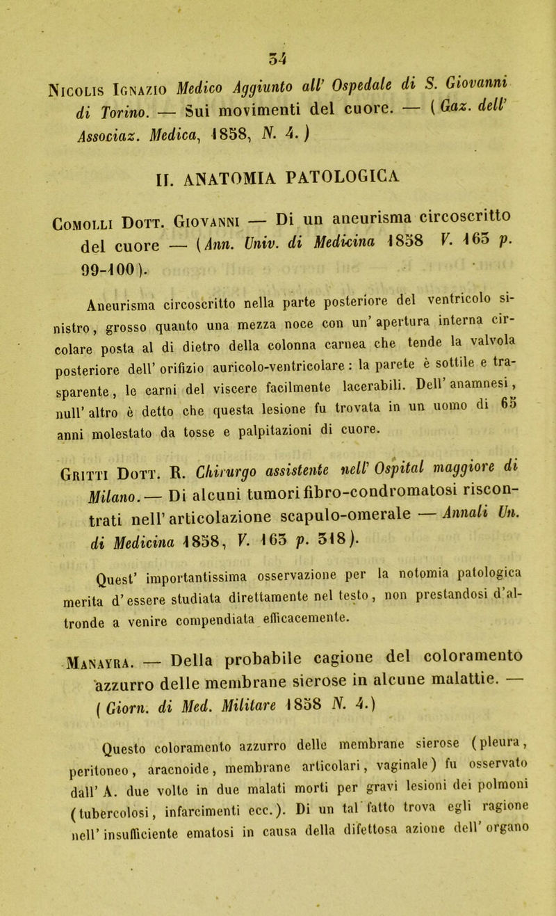 Nicolis Ignazio Medico Aggiunto all’ Ospedale di S. Giovanni di Torino. — Sui movimenti del cuore. — ( Gaz. dell Associaz. Medica, 1858, N. 4.) II. anatomia patologica Comolli Dott. Giovanni — Di un aneurisma circoscritto del cuore — [Ann. Univ. di Medicina 1858 V. 165 p. 99-100). Aneurisma circoscritto nella parte posteriore del ventricolo si- nistro, grosso quanto una mezza noce con un’apertura interna cir- colare posta al di dietro della colonna carnea che tende la valvola posteriore dell’ orifizio auricolo-ventricolare : la parete è sottile e tra- sparente , le carni del viscere facilmente lacerabili. Dell’anamnesi, nuli’ altro è detto che questa lesione fu trovata in un uomo di 6o anni molestato da tosse e palpitazioni di cuore. GRixti Dott. R. Chirurgo assistente nell' Ospitai maggiore di Milano.— Di alcuni tumorifibro-condromatosi riscon- trati nell’ articolazione scapulo-omerale — Annali Un. di Medicina 1858, V. 163 p. 518). Quest’ importantissima osservazione per la notomia patologica merita d’essere studiala direttamente nel testo, non prestandosi d’al- tronde a venire compendiata efficacemente. Manayra. — Della probabile cagione del coloramento azzurro delle membrane sierose in alcune malattie. — ( Giorn. di Med. Militare 1858 N. 4.) Questo coloramento azzurro delle membrane sierose (pleura, peritoneo, aracnoide, membrane articolari, vaginale) fu osservato dall’ A. due volte in due malati morti per gravi lesioni dei polmoni (tubercolosi, infarcimenti ecc.). Di un tal latto trova egli ragione nell’ insufficiente ematosi in causa della difettosa azione dell organo