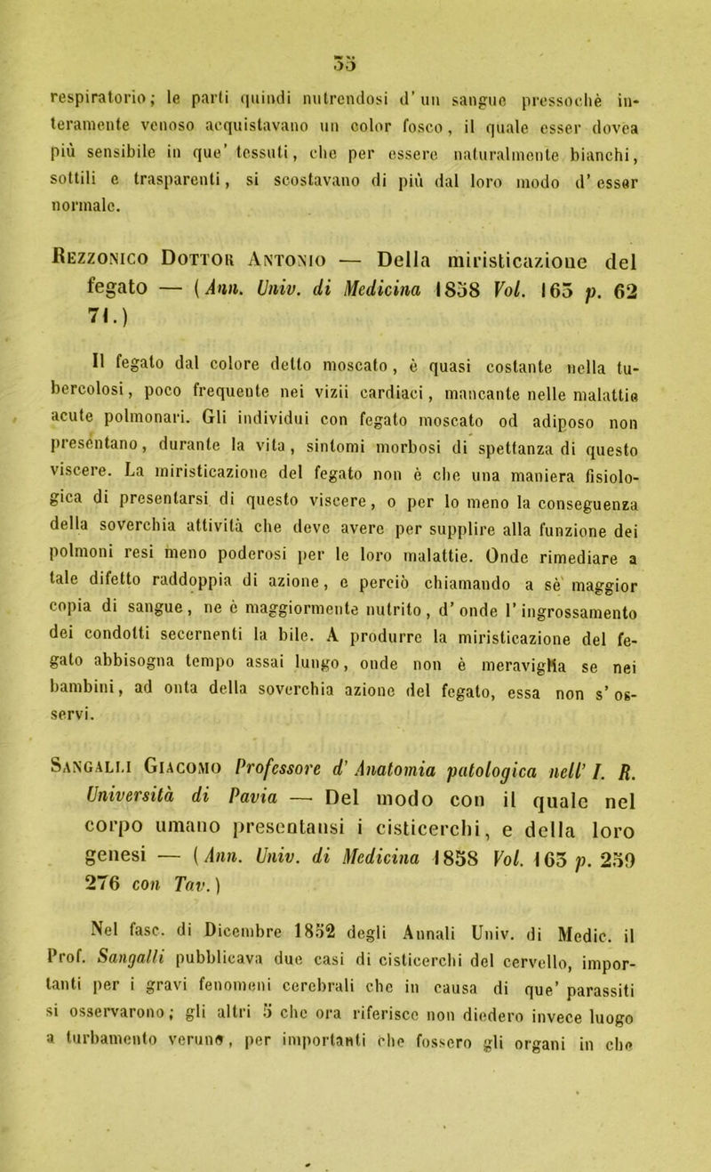 respiratorio; le parti quindi nutrendosi d’un sangue pressoché in- teramente venoso acquistavano un color fosco, il quale esser dovea più sensibile in que’ tessuti, che per essere naturalmente bianchi, sottili e trasparenti, si scostavano di più dal loro modo d’esser normale. Bezzonico Dottou Antonio — Della miristicazioue del fegato — (Ann. Univ. di Medicina 1838 Voi. 165 p. 62 71.) Il fegato dal colore detto moscato, è quasi costante nella tu- bercolosi, poco frequente nei vizii cardiaci, mancante nelle malattie acute polmonari. Gli individui con fegato moscato od adiposo non presentano, durante la vita, sintomi morbosi di spettanza di questo viscere. La miristicazioue del fegato non è che una maniera fisiolo- gica di presentarsi di questo viscere , o per lo meno la conseguenza della soverchia attività che deve avere per supplire alla funzione dei polmoni resi meno poderosi per le loro malattie. Onde rimediare a tale difetto raddoppia di azione, e perciò chiamando a sé maggior copia di sangue, ne è maggiormente nutrito, d’onde l’ingrossamento dei condotti secernenti la bile. A produrre la miristicazioue del fe- gato abbisogna tempo assai lungo, onde non è meravigMa se nei bambini, ad onta della soverchia azione del fegato, essa non s’ os- servi. Sangalli Giacomo Professore d’ Anatomia patologica nell’ I. R. Università di Pavia — Del modo con il quale nel corpo umano presentatisi i cisticerchi, e della loro genesi — ( Ann. Univ. di Medicina 1838 Voi. 165 /?. 250 276 con Tav. ) Nel fase, di Dicembre 1852 degli Annali Univ. di Medie, il Prof. Sangalli pubblicava due casi di cisticerchi del cervello, impor- tanti per i gravi fenomeni cerebrali che in causa di que’ parassiti si osseivarono, gli altii •) clic ora riferisce non diedero invece luogo a turbamento veruno , per importanti elio fossero gli organi in che