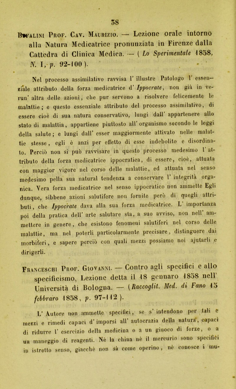 Btpfalini Prof. Cav. Maurizio. — Lezione orale intorno alla Natura Medicatrice pronunziata in Firenze dalla Cattedra di Clinica Medica. — ( Lo Sperimentale 1858, N. \, P- 92-100 ). Nel processo assimilativo ravvisa 1’ illustre Patologo 1’ essen- ziale attributo della forza medicatrice d’ Ippocrate, non già in ve- rmi’ altra delle azioni, che pur servono a risolvere felicemente le malattie; e questo essenziale attributo del processo assimilativo, di essere cioè di sua natura conservativo, lungi dall appartenere allo stato di malattia, appartiene piuttosto all’organismo secondo le leggi della salute ; e lungi dall’ esser maggiormente attivato nelle malat- tie stesse, egli è anzi per effetto di esse indebolito e disordina- to. Perciò non si può ravvisare in questo processo medesimo 1 at- tributo della forza medicatrice ippocratica, di essere, cioè, attuata eon maggior vigore nel corso delle malattie, ed attuata nel senso medesimo polla sua naturai tendenza a conservare 1’ integrità orga- nica. Vera forza medicatrice nel senso ippocratico non ammette Egli dunque, sibbene azioni salutifere non fornite però di quegli attri- buti, cbe Ippocrate dava alla sua forza medicatrice. L importanza poi della pratica dell’ arte salutare sta, a suo avviso, non nell’ am- mettere in genere, cbe esistono fenomeni salutiferi nel corso delle malattie, ma nel poterli particolarmente precisare, distinguere dai morbiferi, e sapere perciò con quali mezzi possiamo noi ajutarli e dirigerli. Franceschi Prof. Giovanni. — Contro agli specifici e allo specificismo, Lezione detta il 18 genuaro 1858 nell' Università di Bologna. — {Raccoglie. Med. di Fano 15 febbraro 1858, p. 97-112 ). L’ Autore non ammette specifici, se s’ intendono per tali e mezzi e rimedi capaci d’ imporsi all’ autocrazia della natura, capaci di ridurre 1’ esercizio della medicina o a un giuoco di forze, o a un maneggio di reagenti. Nè la china nè il mercurio sono specifici in istrelto senso, giacché non sà come operino, nè conosce, i mu-