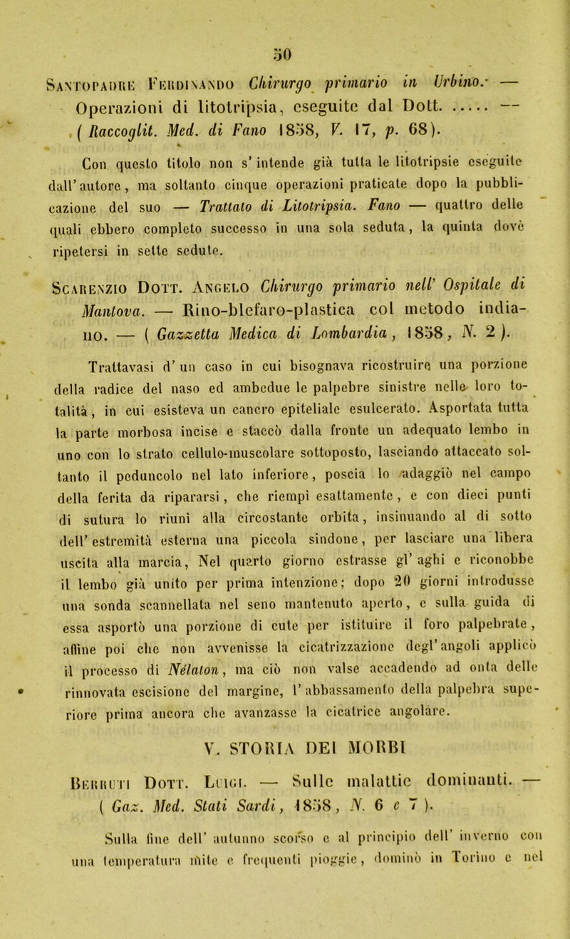 Santopadue Ferdinando Chirurgo primario in Urbino.' — Operazioni di litotripsia, eseguite dal Dott — ( Raccoglit. Med. di Fano 1858, V. 17, p. 68). % Con questo titolo non s’ intende già tutta le litotripsie eseguile dall’autore, ma soltanto cinque operazioni praticate dopo la pubbli- cazione del suo — Trattato di Litotripsia. Fano — quattro delle quali ebbero completo successo in una sola seduta, la quinta dovè ripetersi in sette sedute. Scarenzio Dott. Angelo Chirurgo primario nell’ Ospitale di Mantova. — Rino-blefaro-plastica col metodo india- no. — ( Gazzetta Medica di Lombardia, 1858, N. 2 ). Trattavasi d’ un caso in cui bisognava ricostruire una porzione della radice del naso ed ambedue le palpebre sinistre nelle loro to- talità, in cui esisteva un cancro epiteliale esulcerato. Asportata tutta la parte morbosa incise e staccò dalla fronte un adequato lembo in uno con lo strato cellulo-muscolare sottoposto, lasciando attaccato sol- tanto il peduncolo nel lato inferiore, poscia lo adaggiò nel campo della ferita da ripararsi, che riempì esattamente , e con dieci punti di sutura lo riunì alla circostante orbita, insinuando al di sotto dell’ estremità esterna una piccola sindone, per lasciare una libera uscita alla marcia, Nel quarto giorno estrasse gl’aghi e riconobbe il lembo già unito per prima intenzione; dopo 20 giorni introdusse una sonda scannellata nel seno mantenuto aperto, e sulla guida di essa asportò una porzione di cute per istituire il loro palpebrate , aitine poi clic non avvenisse la cicatrizzazione degl’angoli applicò il processo di Nélalon, ma ciò non valse accadendo ad onta delle rinnovata escisione del margine, 1’ abbassamento della palpebra supe- riore prima ancora clic avanzasse la cicatrice angolare. V. STORIA DEI MORBI Berrcti Dott. Luigi. — Sulle malattie dominanti. — ( Gaz. Med. Stati Sardi, -1858, N. 6 e 7 ). Sulla line dell’ autunno scorso c al principio dell inverno con una temperatura mite e frequenti pioggie, dominò in Torino e nel