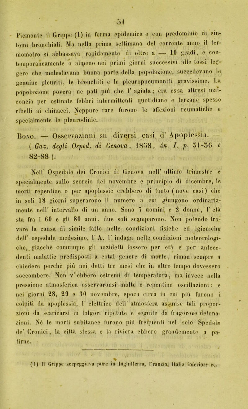 tomi bronchiali. Ma nella prima settimana del corrente anno il ter- mometro si abbassava rapidamente di oltre a — 10 gradi, e con- temporaneamente o altpeno nei primi giorni successivi alle tossi leg- gere che molestavano buona parte della popolazione, succedevano le genuine pleuriti, le bronchiti e le pleuropneumoniti gravissime. La popolazione povera ne pati più che 1’ agiata; era essa altresì mal- concia per ostinate febbri intermittenti quotidiane c terzane spesso ribelli ai chihacei. Neppure rare furono le affezioni reumatiche e specialmente le plcurodinie. Bono. — Osservazioni su diversi casi d’ Apoplessia. — ( Gaz. degli Osped. di Genova, 1858, An. /, p. 51-3(1 c 82-88 ). Nell’ Ospedale dei Cronici di Genova nell’ ultimo trimestre e specialmente sullo scorcio del novembre e principio di dicembre, le morti repentine o per apoplessie crebbero di tanto ( nove casi) che in soli 18 giorni superarono il numero a cui giungono ordinaria- mente nell’ intervallo di un anno. Sono 7 Uomini e 2 donne, l’età sta fra i CO e gli 80 anni, due soli scamparono. Non potendo tro- vare la causa di simile fatto nelle condizioni tìsiche ed igieniche dell’ ospedale medesimo, 1' A. 1’ indaga nelle condizioni meteorologi- che, .giacché comunque gli anzidetti fossero per età e per antece- denti malattie predisposti a cotal genere di morte, riman sempre a chiedere perché più nei detti tre mesi che in altro tempo dovessero soccombere. Non v’ebbero estremi di temperatura, ma invece nella pressione atmosferica osscrvaronsi molle c repentine oscillazioni : e nei giorni 28, 29 e 80 novembre, epoca circa in cui più furono i colpiti da apoplessia, 1’ elettrico dell’ atmosfera assunse tali propor- zioni da scaricarsi in folgori ripetute e seguite da fragorose detona- zioni. Nè le morti subitanee furono più frequenti nel solo Spedale de’ Cronici, la città stessa c la riviera ebbero grandemente a pa- tirne. (I) Il Grippe serpeggiava pure in Inghilterra, Trancia, Italia inferiore ec.