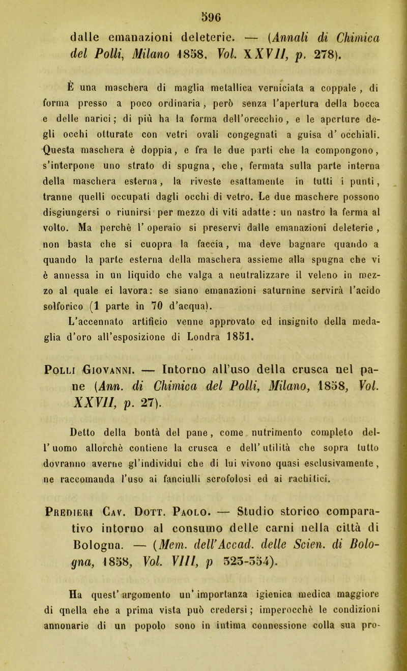 dalle emanazioni deleterie. — (Annali di Chimica del Polli, Milano 1858, Voi XXVII, p. 278). E una maschera di maglia metallica verniciata a coppale , di forma presso a poco ordinaria, però senza l’apertura della bocca e delle narici; di più ha la forma dell’orecchio, e le aperture de- gli occhi otturate con vetri ovali congegnati a guisa d’ occhiali. Questa maschera è doppia, e fra le due parti che la compongono, s’interpone uno strato di spugna, che, fermata sulla parte interna della maschera esterna, la riveste esattamente in lutti i punti, tranne quelli occupali dagli occhi di vetro. Le due maschere possono disgiungersi o riunirsi per mezzo di viti adatte : un nastro la ferma al volto. Ma perchè 1’ operaio si preservi dalle emanazioni deleterie , non basta che si cuopra la faccia, ma deve bagnare quando a quando la parte esterna della maschera assieme alla spugna che vi è annessa in un liquido che valga a neutralizzare il veleno in mez- zo al quale ei lavora: se siano emanazioni saturnine servirà l’acido solforico (1 parte in 70 d’acqua). L’accennato artificio venne approvato ed insignito della meda- glia d’oro all’esposizione di Londra 1851. Polli Giovanni. — Intorno all’uso della crusca nel pa- ne (Ann. di Chimica del Polli, Milano, 1858, Voi. XXVII, p. 27). Detto della bontà del pane, come nutrimento completo dcl- l’uomo allorché contiene la crusca e dell’utilità che sopra tutto dovranno averne gl’individui che di lui vivono quasi esclusivamente, ne raccomanda l’uso ai fanciulli scrofolosi ed ai rachitici. Predieri Cav. Dott. Paolo. — Studio storico compara- tivo intorno al consumo delle carni nella città di Bologna. — (Meni, dell’Accad. delle Scien. di Bolo- gna, 1858, Voi. Vili, p 525-554). Ha quest’ argomento un’ importanza igienica medica maggiore di qnella ehe a prima vista può credersi ; imperocché le condizioni annonarie di un popolo sono in intima connessione colla sua prò-