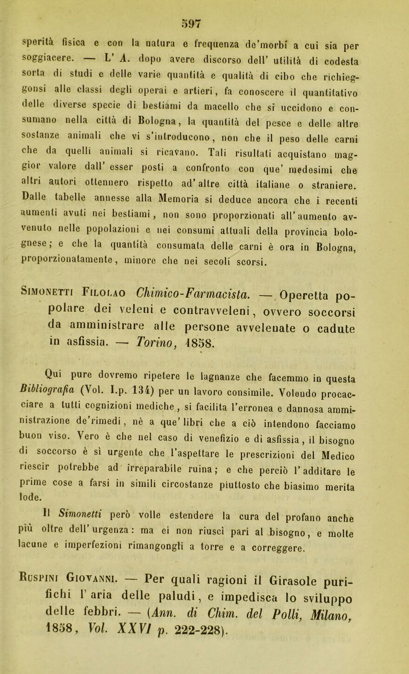 sperità fisica e con la natura e frequenza de’morbi a cui sia per soggiacere. — L’ A. dopo avere discorso dell’ utilità di codesta sorta di studi e delle varie quantità e qualità di cibo che richieg- gonsi alle classi degli operai e artieri, fa conoscere il quantitativo delle diverse specie di bestiami da macello che si uccidono e con- sumano nella città di Bologna, la quantità del pesce e delle altre sostanze animali che vi s’introducono, non che il peso delle carni che da quelli animali si ricavano. Tali risultati acquistano mag- gior valore dall’ esser posti a confronto con que’ medesimi che altri autori ottennero rispetto ad’altre città italiane o straniere. Dalle tabelle annesse alla Memoria si deduce ancora che i recenti aumenti avuti nei bestiami, non sono proporzionati all’aumento av- venuto nelle popolazioni e nei consumi attuali della provincia bolo- gnese, e che la quantità consumata delle carni è ora in Bologna, proporzionatamente, minore che nei secoli scorsi. Simonetti Filouo Chimico-Farmacista. — Operetta po- polare dei veleni e contravveleni, ovvero soccorsi da amministrare alle persone avvelenate o cadute in asfissia. — Torino, 1858. Qui pure dovremo ripetere le lagnanze che facemmo in questa Bibliografia (Voi. I.p. 134) per un lavoro consimile. Volendo procac- ciare a tutti cognizioni mediche, si facilita l’erronea e dannosa ammi- nistrazione de rimedi , nè a que’libri che a ciò intendono facciamo buon viso. Vero è che nel caso di venefizio e di asfissia, il bisogno di soccorso è sì urgente che l’aspettare le prescrizioni del Medico riescir potrebbe ad irreparabile mina; e che perciò l’additare le prime cose a farsi in simili circostanze piuttosto che biasimo merita lode. Il Simonetti però volle estendere la cura del profano anche più oltre dell’urgenza: ma ci non riuscì pari al bisogno, e molte lacune e imperfezioni rimangongli a torre e a correggere. Rospini Giovanni. — Per quali ragioni il Girasole puri- fichi 1 aria delle paludi, e impedisca lo sviluppo delle febbri. (Ann. di Chini, del Polli, Milano, 1858, Voi. XXVI p. 222-228).