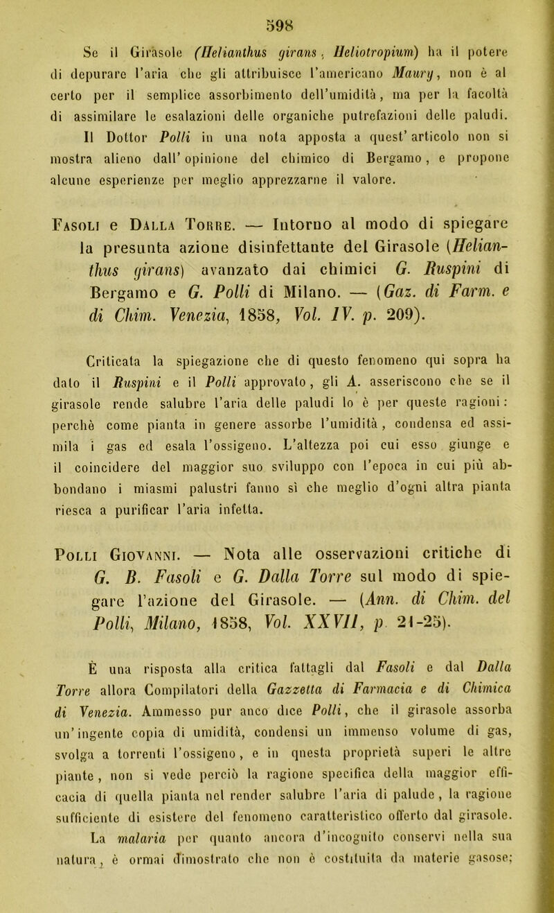 Se il Girasole (Uelianthus girans. Heliotropium) ha il potere di depurare l’aria che gli attribuisce l’americano Maury, non è al certo per il semplice assorbimento dell’umidità, ma per la facoltà di assimilare le esalazioni delle organiche putrefazioni delle paludi. Il Dottor Polli in una nota apposta a quest’ articolo non si mostra alieno dall’ opinione del chimico di Bergamo, e propone alcune esperienze per meglio apprezzarne il valore. Fasoli e Dalla Toiìre. — Intorno al modo di spiegare la presunta azione disinfettante del Girasole (Helian- thus (jirans) avanzato dai chimici G. Ruspini di Bergamo e G. Polli di Milano. — (Gaz. di Farm, e di Cium. Venezia, 1858, Voi. IV. p. 209). Criticata la spiegazione che di questo fenomeno qui sopra ha dato il Ruspimi e il Polli approvato, gli A. asseriscono che se il girasole rende salubre l’aria delle paludi lo è per queste ragioni : perchè come pianta in genere assorbe l’umidità , condensa ed assi- mila i gas ed esala l’ossigeno. L’altezza poi cui esso giunge e il coincidere del maggior suo sviluppo con l’epoca in cui più ab- bondano i miasmi palustri fanno sì che meglio d’ogni altra pianta riesca a purificar l’aria infetta. Polli Giovanni. — Nota alle osservazioni critiche di G. B. Fasoli e G. Dalla Torre sul modo di spie- gare l’azione del Girasole. (Ann. di Chini, del Polli, Milano, 1858, Voi. XXVII, p 21-25). È una risposta alla critica fattagli dal Fasoli e dal Dalla Torre allora Compilatori della Gazzetta di Farmacia e di Chimica di Venezia. Ammesso pur anco dice Polli, che il girasole assorba un’ingente copia di umidità, condensi un immenso volume di gas, svolga a torrenti l’ossigeno, e in qnesta proprietà superi le altre piante , non si vede perciò la ragione specifica della maggior effi- cacia di quella pianta nel render salubre l’aria di palude, la ragione sufficiente di esistere del fenomeno caratteristico offerto dal girasole. La malaria per quanto ancora d’incognito conservi nella sua natura, è ormai dimostrato clic non è costituita da materie gasose:
