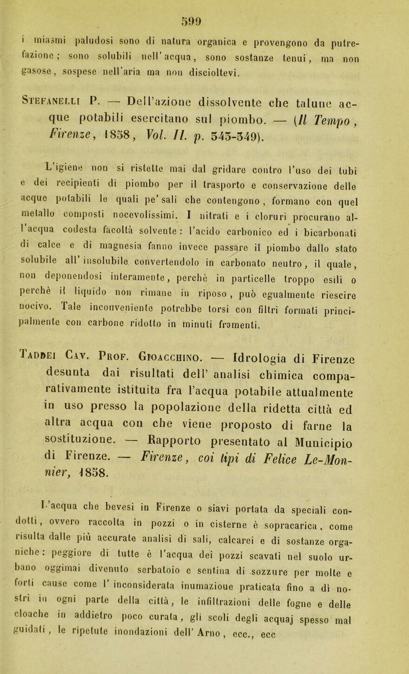 i miasmi paludosi sono di natura organica e provengono da putre- taziono ; sono solubili nell’acqua, sono sostanze tenui, ma non gasose, sospese nell’aria ma non discioltevi. Stefanelli P. —• Dell’azione dissolvente che talune ac- que potabili esercitano sul piombo. — [Il Tempo, Firenze, IS58, Voi. 11. p. 545-349). L’igiene non si ristette mai dal gridare contro l’uso dei tubi e dei recipienti di piombo per il trasporto e conservazione delle acque potabili le quali pe sali che contengono , formano con quel metallo composti nocevolissimi. I nitrati e i cloruri procurano al- I acqua codesta tacoltà solvente : 1 acido carbonico ed i bicarbonati di calce e di magnesia fanno invece passare il piombo dallo stato solubile all’insolubile convertendolo in carbonato neutro, il quale, non deponendosi interamente, perchè in particelle troppo esili o peichè il liquido non rimane in riposo, può egualmente riescire nocivo. Tale inconveniente potrebbe torsi con filtri formati princi- palmente con carbone ridotto in minuti framenti. Taddei Cav. Prof. Gioacchino. — Idrologia di Firenze desunta dai risultati dell’ analisi chimica compa- rativamente istituita fra l’acqua potabile attualmente in uso presso la popolazione della ridetta città ed altra acqua con che viene proposto di farne la sostituzione. — Rapporto presentato al Municipio di Firenze. — Firenze, coi tipi di Felice Le-Mon- nier, 1858. \ acqua che bevesi in Firenze o siavi portata da speciali con- dotti, ovvero raccolta in pozzi o in cisterne è sopracarica, come risulta dalle più accurate analisi di sali, calcarei e di sostanze orga- niche: peggiore di tutte è l’acqua dei pozzi scavati nel suolo ur- bano oggimai divenuto serbatoio e sentina di sozzure per molte e forti cause come T inconsiderata inumazioue praticata fino a dì no- stri in ogni parte della città, le infiltrazioni delle fogne e delle cloache in addietro poco curala, gli scoli degli acquaj spesso mal guidati, le ripetute inondazioni dell’Arno, ecc., ecc