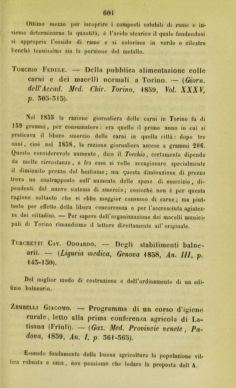 Ottimo mezzo per iscoprire i composti solubili di rame e in- sieme determinarne la quantità, è l’acido stearico il quale fondendosi si appropria l’ossido di rame e si colorisce in verde o cileslre benché tenuissima sia la porzione del metallo. Torchio Fedele. — Della pubblica alimentazione colle carni e dei macelli normali a Torino. — (Giorn. dell’Accad. Med. Chir. Torino, -1859, Voi. XXXV, p. 305-515). Nel 1855 la razione giornaliera delle carni in Torino fu di 159 grammi, per consumatore: era quello il primo anno in cui si praticava il libero smercio delle carni in quella città: dopo tre anni, cioè nel 1858, la razione giornaliera ascese a grammi 206. Questo considerevole aumento, dice il Torchio, certamente dipende da molte circostanze , e fra esse si volle accagionare specialmente il diminuito prezzo del bestiame; ma questa diminuzione di prezzo tiova un contrapposto nell’ aumento delle spose di esercizio, di- pendenti dal nuove sistema di smercio; cosicché non è per questa ragione soltanto che si ebbe maggior consumo di carne; ma piut- tosto per effetto della libera concorrenza c per l’accresciuta agiatez- za dei cittadini. Per sapere dell’organizzazione dei macelli munici- pali di Torino rimandiamo il lettore direttamente all’originale. 1 urchetti Cav. Odoardo. — Degli stabilimenti balne- ari. — (Liguria medica, Genova 1858, An. Ili, p. 143-150). Del miglior modo di costruzione e dell’ordinamento di un edi- lìzio balneario. Zambelli Giacomo. — Programma di un corso d’igiene rurale, letto alla prima conferenza agricola di La- tisana (Friuli). — (Gaz. Med. Provincie venete, Pa- dova, 1859, An. 1, p. 361-365). Essendo fondamento della buona agricoltura la popolazione vil- lica robusta c sana, non possiamo che lodare la proposta dell A.