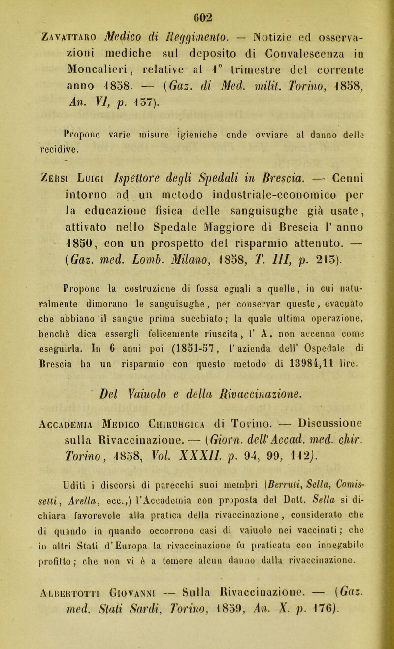 Zavattaro Medico di Reggimento. — Notizie ed osserva- zioni mediche sul deposito di Convalescenza in Moucalieri, relative al 4° trimestre del corrente anno 1858. — (Gaz. di Med. milit. Torino, 4858, An. VI, p. 157). Propone varie misure igieniche onde ovviare al danno delle recidive. Zehsi Luigi Ispettore degli Spedali in Brescia. — Cenni intorno ad un metodo industriale-economico per la educazione fìsica delle sanguisughe già usate, attivato nello Spedale Maggiore di Brescia 1’ anno 4 850, con un prospetto del risparmio attenuto. — (Gaz. med. Lomb. .Milano, 1858, T. Ili, p. 215). Propone la costruzione di fossa eguali a quelle, in cui natu- ralmente dimorano le sanguisughe , per conservar queste, evacuato che abbiano il sangue prima succhiato; la quale ultima operazione, benché dica essergli felicemente riuscita, 1’ A. non accenna come eseguirla. In 6 anni poi (1851-57, l’azienda dell’ Ospedale di Brescia ha un risparmio con questo metodo di 13984,11 lire. Del Vainolo e della Rivaccinazione. Accademia Medico Chirurgica di Torino. — Discussione sulla Rivaccinazione.— (Giorni. dell'Accad. med. chir. Torino, 4858, Voi, XXXll. p. 94, 99, 142J. Uditi i discorsi di parecchi suoi membri (Berruti, Sella, Comis- selli, Avella, ecc.,) l’Accademia con proposta del Dott. Sella si di- chiara favorevole alla pratica della rivaccinazione, considerato che di quando in quando occorrono casi di vaiuolo nei vaccinati ; che in altri Stati d’Europa la rivaccinazione fu praticata con innegabile profitto; che non vi è a temere alcun danno dalla rivaccinazione. Albertotti Giovanni — Sulla Rivaccinazione. —• (Gaz. med. Stati Sardi, Torino, 1859, An. X. p. 176).
