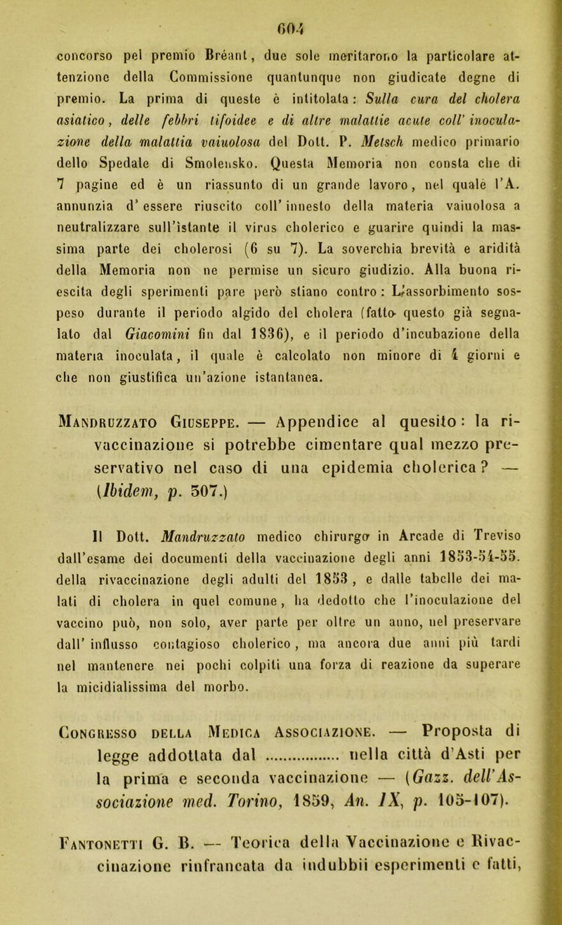 00 5 concorso pel premio Bréant, due sole meritarono la particolare at- tenzione della Commissione quantunque non giudicate degne di premio. La prima di queste è intitolata : Sulla cura del cholera asiatico, delle febbri tifoidee e di altre malattie acute coll' inocula- zione della malattia vaiuolosa del Doli. 1*. Metsch medico primario dello Spedale di Smolensko. Questa Memoria non consta che di 7 pagine ed è un riassunto di un grande lavoro, nel quale l’A. annunzia d’ essere riuscito coll’ innesto della materia vaiuolosa a neutralizzare sull’istante il virus cholerico e guarire quindi la mas- sima parte dei cholerosi (6 su 7). La soverchia brevità e aridità della Memoria non ne permise un sicuro giudizio. Alla buona ri- escila degli sperimenti pare però stiano contro : L^assorbimento sos- peso durante il periodo algido del cholera (fatto- questo già segna- lalo dal Giacomini fin dal 1836), e il periodo d’incubazione della materia inoculata, il quale è calcolato non minore di 4 giorni e che non giustifica un’azione istantanea. Mandruzzato Giuseppe. — Appendice al quesito: la ri- vaccinazione si potrebbe cimentare qual mezzo pre- servativo nel caso di una epidemia cholerica? — (Ìbidem, p. 507.) Il Dott. Mandruzzato medico chirurgo in Arcade di Treviso dall’esame dei documenti della vaccinazione degli anni 1853-54-55. della rivaccinazione degli adulti del 1853, e dalle tabelle dei ma- lati di cholera in quel comune, ha dedotto che l’inoculazione del vaccino può, non solo, aver parte per oltre un anno, nel preservare dall’ influsso contagioso cholerico , ma ancora due anni più tardi nel mantenere nei pochi colpiti una forza di reazione da superare la micidialissima del morbo. Congresso della Medica Associazione. — Proposta di legge addotlata dal nella città d’Asti per la prima e seconda vaccinazione — (Gazz. dell'As- sociazione med. Torino, 1859, An. IX, p. 105-107). Fantonetti G. B. — Teorica della Vaccinazione e Rivac- cinazione rinfrancata da indubbii esperimenti c tatti,