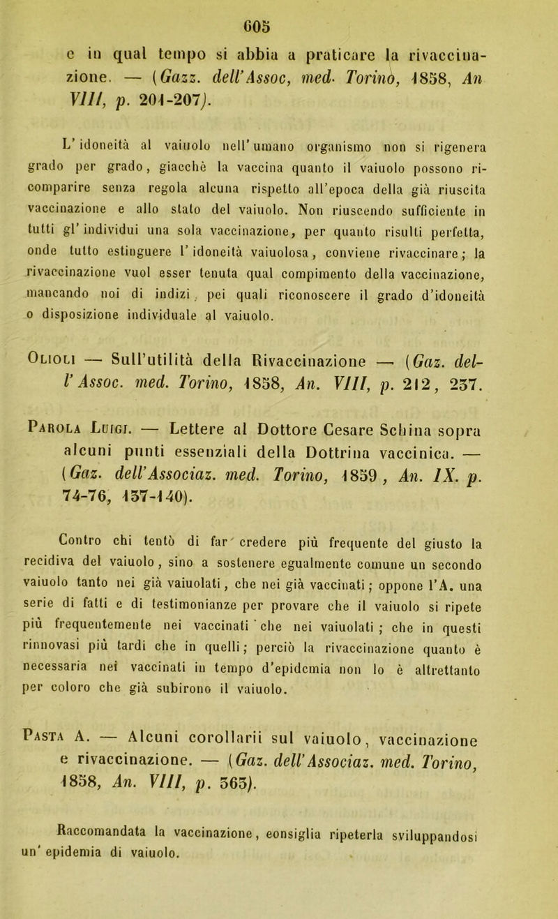 e in qual tempo si abbia a praticare la rivaccina- zione. — (Gazz. dell’Assoc, rned■ Torini), -1858, An Vili, p. 204-207). L’ idoneità al vainolo nell’ umano organismo non si rigenera grado per grado, giacché la vaccina quanto il vaiuolo possono ri- comparire senza regola alcuna rispetto all’epoca della già riuscita vaccinazione e allo stalo del vaiuolo. Non riuscendo sufficiente in tutti gl’individui una sola vaccinazione, per quanto risulti perfetta, onde tutto estinguere l’idoneità vaiuolosa , conviene rivaccinare; la rivaccinazione vuol esser tenuta qual compimento della vaccinazione, mancando noi di indizi pei quali riconoscere il grado d’idoneità o disposizione individuale al vaiuolo. Olioli —- Sull’utilità della Rivaccinazione —■ (Gaz. del- l’Assoc. med. Torino, 4 858, An. Vili, p. 212, 257. Parola Luigi. — Lettere al Dottore Cesare Schina sopra alcuni punti essenziali della Dottrina vaccinica. — (Gaz. dell’Associaz. med. Torino, 4 859 , An. IX. p. 74-76, 437-4 40). Contro chi tentò di far credere più frequente del giusto la recidiva del vaiuolo, sino a sostenere egualmente comune un secondo vaiuolo tanto nei già vaiuolati, che nei già vaccinati ; oppone l’A. una serie di fatti e di testimonianze per provare che il vaiuolo si ripete più frequentemente nei vaccinati che nei vaiuolati; che in questi rinnovasi più tardi che in quelli; perciò la rivaccinazione quanto è necessaria nei vaccinati in tempo d’epidemia non lo è altrettanto per coloro che già subirono il vaiuolo. Pasta A. — Alcuni corollarii sul vaiuolo, vaccinazione e rivaccinazione. — (Gaz. dell’Associaz. med. Torino, 4858, An. Vili, p. 563). Raccomandata la vaccinazione, consiglia ripeterla sviluppandosi un' epidemia di vaiuolo.