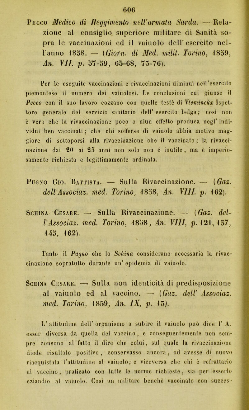 Pecco Medico di Reggimento nell’armata Sarda. — Rela- zione al consiglio superiore militare di Sanità so- pra le vaccinazioni ed il vaiuolo dell’esercito nel- l’anno 1858. — (Giorn. di Med. milit. Torino, 1859, An. VII. p. 57-59, 65-68, 75-76). Per le eseguite vaccinazioni e rivaccinazioni diminuì nell’esercito piemontese il numero dei vaiuolosi. Le conclusioni cui giunse il Pecco con il suo lavoro cozzano con quelle testé di Vleminckx Ispet- tore generale del servizio sanitario dell’esercito belga; così non è vero che la rivaccinazione poco o niun effetto produca negl’ indi- vidui ben vaccinati ; che chi sofferse di vaiuolo abbia motivo mag- giore di sottoporsi alla rivaccinazione che il vaccinato; la rivacci- nazione dai 20 ai 25 anni non solo non é inutile , ma è imperio- samente richiesta e legittimamente ordinata. Pugno Gio. Battista. — Sulla Rivaccinazione. — (Gaz. dell'Associaz. med. Torino, 1858, An. Vili. p. 162). Schina Cesare. —• Sulla Rivaccinazione. — (Gaz. del- TAssociaz. med. Torino, 1858, An. Vili, p. 121,137, 145, 162). Tanto il Pugno che lo Schina considerano necessaria la rivac- cinazione sopratutto durante un’ epidemia di vaiuolo. Scuina Cesare. — Sulla non identicità di predisposizione al vaiuolo ed al vaccino. — (Gaz. dell’ Associaz. med. Torino, 1859, An. IX, p. 15). L’ attitudine dell’ organismo a subire il vaiuolo può dice 1’ A. esser diversa da quella del vaccino, e conseguentemente non sem- pre consono al fatto il dire che colui, sul quale la rivaccinazione diede risultato positivo, conservasse ancora, od avesse di nuovo riacquistata l'attiludiae al vaiuolo; e viceversa che ehi ò refrattario al vaccino, praticato con tutte le norme richieste, sia per esserlo eziandio al vaiuolo. Così un militare benché vaccinato con succes-