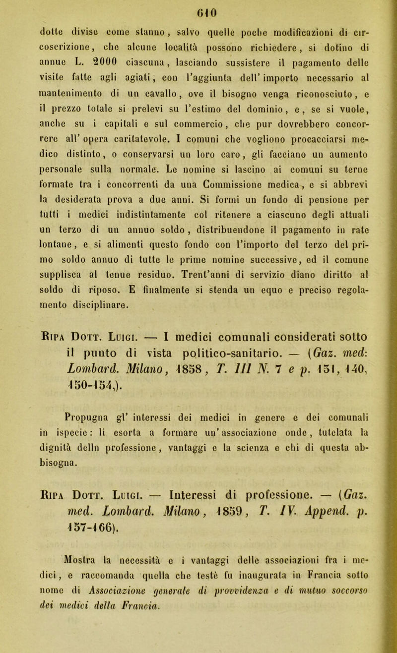 dotte divise come stanno, salvo quelle poche modificazioni di cir- coscrizione, che alcune località possono richiedere, si dotino di annue L. 2000 ciascuna, lasciando sussistere il pagamento delle visite fatte agli agiati, con l’aggiunta dell’ importo necessario al mantenimento di un cavallo, ove il bisogno venga riconosciuto, e il prezzo totale si prelevi su l’estimo del dominio, e, se si vuole, anche su i capitali e sul commercio, che pur dovrebbero concor- rere all’ opera caritatevole. I comuni che vogliono procacciarsi me- dico distinto, o conservarsi un loro caro, gli facciano un aumento personale sulla normale. Le nomine si lascino ai comuni su terne formate tra i concorrenti da una Commissione medica, e si abbrevi la desiderata prova a due anni. Si formi un fondo di pensione per tutti i medici indistintamente col ritenere a ciascuno degli attuali un terzo di un annuo soldo , distribuendone il pagamento in rate lontane, e si alimenti questo fondo con l’importo del terzo del pri- mo soldo annuo di tutte le prime nomine successive, ed il comune supplisca al tenue residuo. Trent’anni di servizio diano diritto al soldo di riposo. E finalmente si stenda un equo e preciso regola- mento disciplinare. Ripa Dott. Luigi. — I medici comunali considerati sotto il punto di vista politico-sanitario. — (Gaz. med: Lombard. Milano, 4858, T. Ili N. 7 e p. 151, 4 40, 450-454,). Propugna gl’ interessi dei medici in genere e dei comunali in ispecie : li esorta a formare un’associazione onde, tutelata la dignità delln professione, vantaggi e la scienza e chi di questa ab- bisogna. Ripa Dott. Luigi. — Interessi di professione. — (Gaz. med. Lombard. Milano, 4 859, T. IV. Append. p. 457-4 66). Mostra la necessità e i vantaggi delle associazioni fra i me- dici, e raccomanda quella che testé fu inaugurala in Francia sotto nome di Associazione generale di provvidenza e di mutuo soccorso dei medici della Francia.