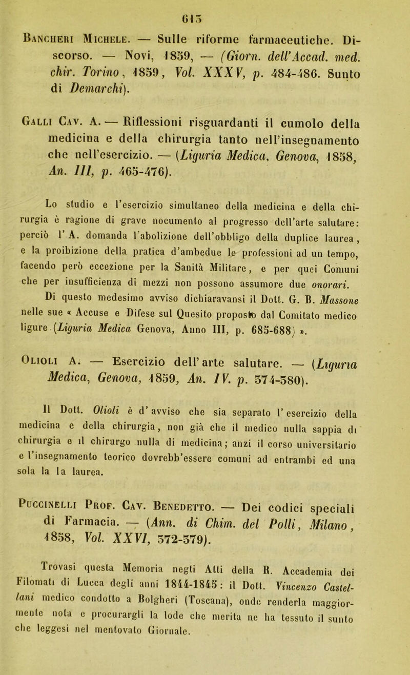 Bancheri Michele. — Sulle riforme farmaceutiche. Di- scorso. — Novi, 1859, — (Giorn. dcU’Accad. med. chir. Torino, -1859, Voi. XXXV, p. 484-486. Sunto di Demarchi). Galli Cav. A. — Riflessioni riguardanti il cumolo della medicina e della chirurgia tanto neH’insegnameuto che nell’esercizio. — [Liguria Medica, Genova, 1858, An. Ili, p. 465-476). Lo studio e l’esercizio simultaneo della medicina e della chi- rurgia è ragione di grave nocumento al progresso dcll’arte salutare: perciò 1 A. domanda 1 abolizione dell’obbligo della duplice laurea , e la proibizione della pratica d ambedue le professioni ad un tempo, facendo però eccezione per la Sanità Militare, e per quei Comuni che per insufficienza di mezzi non possono assumore due onorari. Di questo medesimo avviso dichiaravausi il Dott. G. B. Massone nelle sue « Accuse e Difese sul Quesito proposto dal Comitato medico ligure [Liguria Medica Genova, Anno III, p. 683-688) ». Olioli A. — Esercizio dell’arte salutare. — (Liguria Medica, Genova, 1859, An. IV. p. 574-580). Il Dott. Olioli è d’avviso che sia separato l’esercizio della medicina e della chirurgia, non già che il medico nulla sappia di chirurgia e il chirurgo nulla di medicina; anzi il corso universitario e 1 insegnamento teorico dovrebb’essere comuni ad entrambi ed una sola la la laurea. Puccinelli Prof. Cav. Benedetto. — Dei codici speciali di Farmacia. — [Ann. di Chim. del Polli, Milano, m8, Voi. XXVI, 572-579). Trovasi questa Memoria negli Atti della B. Accademia dei Filomati di Lucca degli anni 1844-1843: il Dott. Vincenzo Castel- lani medico condotto a Bolgheri (Toscana), onde renderla maggior- mente nota e procurargli la lode che merita ne ha tessuto il sunto che leggesi nel mentovato Giornale.