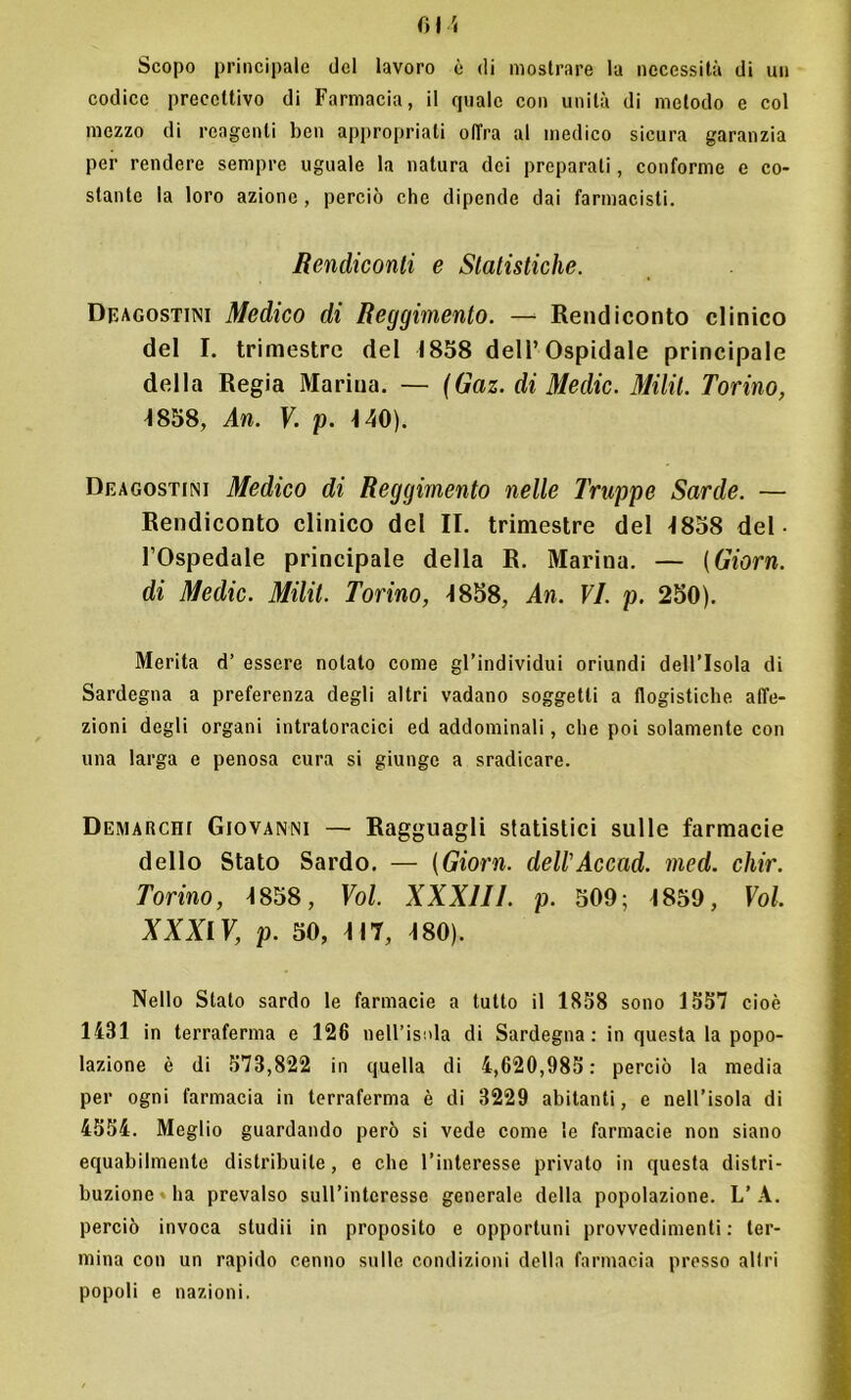 Scopo principale del lavoro è di mostrare la necessità di un codice precettivo di Farmacia, il quale con unità di metodo e col mezzo di reagenti ben appropriati offra al medico sicura garanzia per rendere sempre uguale la natura dei preparali, conforme e co- stante la loro azione , perciò che dipende dai farmacisti. Rendiconti e Statistiche. Df.agostini Medico di Reggimento. — Rendiconto clinico del I. trimestre del 1858 dell’Ospidale principale della Regia Marina. — (Gaz. di Me die. Milit. Torino, 1858, An. V. p. 140). Deagostini Medico di Reggimento nelle Truppe Sarde. — Rendiconto clinico del II. trimestre del 1858 del- l’Ospedale principale della R. Marina. — (Giorn. di Medie. Milit. Torino, 1858, An. Vi. p. 250). Merita d’ essere notato come gl’individui oriundi dell’Isola di Sardegna a preferenza degli altri vadano soggetti a flogistiche affe- zioni degli organi intratoracici ed addominali, che poi solamente con una larga e penosa cura si giunge a sradicare. Demarchi Giovanni — Ragguagli statistici sulle farmacie dello Stato Sardo. — (Giorn. dell'Accad. med. chir. Torino, 1858, Voi. XXX111. p. 509; 1859, Voi. XXXIV, p. 50, 117, 180). Nello Stato sardo le farmacie a tutto il 1858 sono 1557 cioè 1431 in terraferma e 126 nell’isola di Sardegna: in questa la popo- lazione è di 573,822 in quella di 4,620,985: perciò la media per ogni farmacia in terraferma è di 3229 abitanti, e nell’isola di 4554. Meglio guardando però si vede come le farmacie non siano equabilmente distribuite, e che l’interesse privato in questa distri- buzione ha prevalso sull’interesse generale della popolazione. L’ A. perciò invoca studii in proposito e opportuni provvedimenti : ter- mina con un rapido cenno sulle condizioni della farmacia presso altri popoli e nazioni.