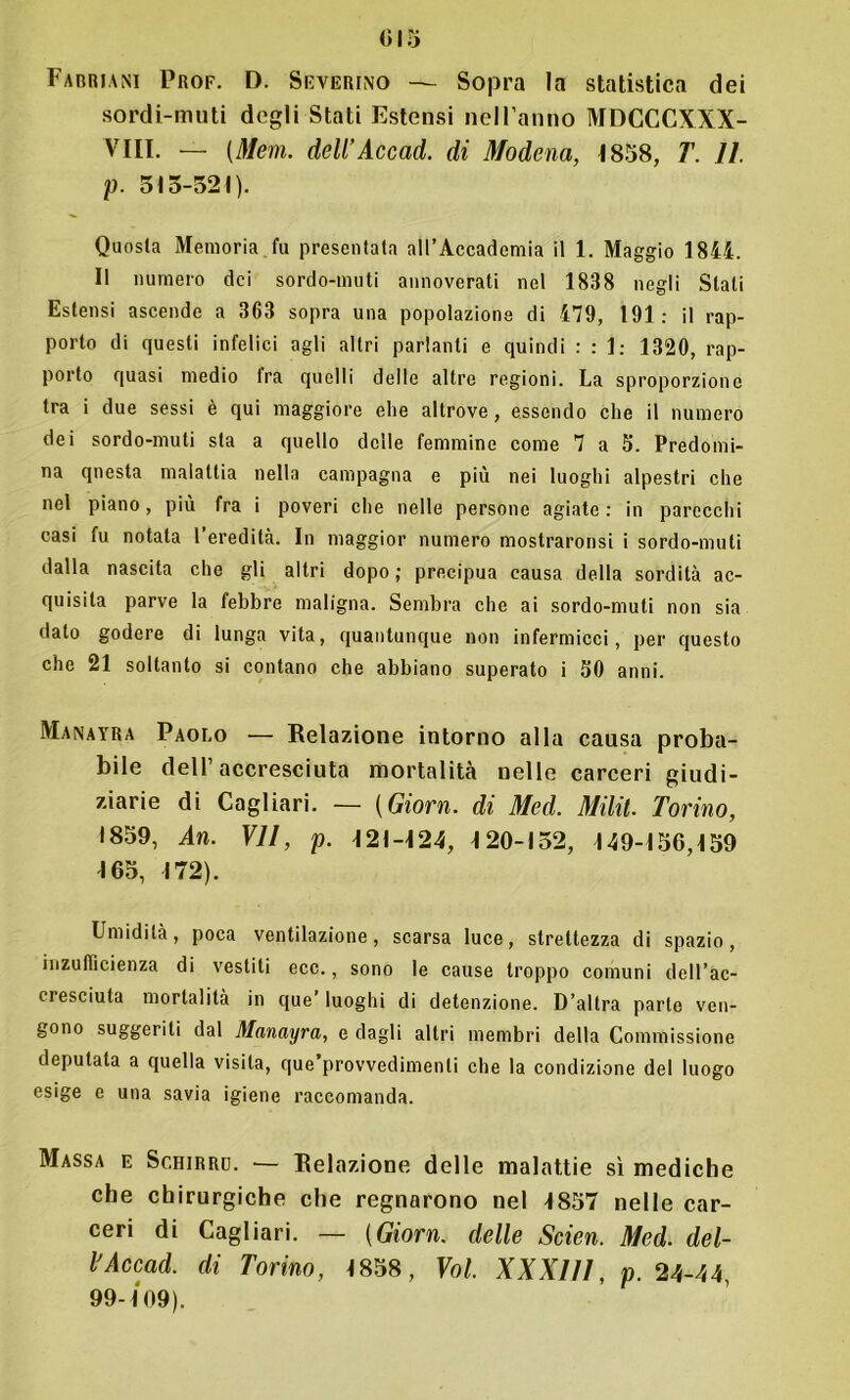 Fabriani Prof. D. Severino — Sopra la statistica dei sordi-muti degli Stati Estensi nell’anno MDCCCXXX- VIII. — (Meni, dell’Accad. di Modena, 1858, T. 11. p. 513-521). Quosla Memoria fu presentata all’Accademia il 1. Maggio 1844. Il numero dei sordo-muti annoverati nel 1838 negli Stati Estensi ascende a 363 sopra una popolazione di 479, 191: il rap- porto di questi infelici agli altri parlanti e quindi : : 1: 1320, rap- porto quasi medio tra quelli delle altre regioni. La sproporzione tra i due sessi è qui maggiore elle altrove , essendo eli e il numero dei sordo-muti sta a quello delle femmine come 7 a 5. Predomi- na questa malattia nella campagna e più nei luoghi alpestri che nel piano, più fra i poveri che nelle persone agiate : in parecchi casi fu notata 1 eredità. In maggior numero mostraronsi i sordo-muti dalla nascita che gli altri dopo ; precipua causa della sordità ac- quisita parve la febbre maligna. Sembra che ai sordo-muti non sia dato godere di lunga vita, quantunque non infermicci, per questo che 21 soltanto si contano che abbiano superato i 50 anni. Manayra Paolo — Relazione intorno alla causa proba- bile dell’accresciuta mortalità nelle carceri giudi- ziarie di Cagliari. — (Giorn. di Med. Milil. Torino, 1859, An. VII, p. 121-124, 120-152, 149-156,159 165, 172). Umidità, poca ventilazione, scarsa luce, strettezza di spazio, rnzuflìcienza di vestiti ecc., sono le cause troppo comuni dell’ac- cresciuta mortalità in que’ luoghi di detenzione. D’altra parte ven- gono suggeriti dal Manayra, e dagli altri membri della Commissione deputata a quella visita, que provvedimenti che la condizione del luogo esige e una savia igiene raccomanda. Massa e Schirrd. — Relazione delle malattie sì mediche che chirurgiche che regnarono nel 1857 nelle car- ceri di Cagliari. — (Giorn. delle Scien. Med. del- l'Accad. di Torino, 1858, Voi. XXXlll, p. 24-44, 99-109).