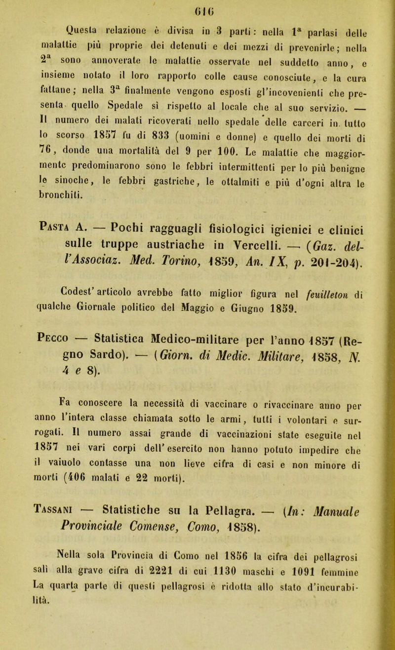 Questa relazione è divisa in 3 parti : nella la parlasi delle malattie più proprie dei detenuti e dei mezzi di prevenirle; nella 2a sono annoverale le malattie osservate nel suddetto anno, e insieme notalo il loro rapporto colle cause conosciute, c la cura fattane; nella 3a finalmente vengono esposti gl’incovcnienli che pre- senta quello Spedale sì rispetto al locale che al suo servizio. Il numero dei malati ricoverati nello spedale delle carceri in tutto lo scorso 1857 lu di 833 (uomini e donne) e quello dei morti di 76, donde una mortalità del 9 per 100. Le malattie che maggior- mente predominarono sono le febbri intermittenti per lo più benigne le sinoche, le febbri gastriche, le ottalmiti e più d’ogni altra le bronchiti. Pasta A. — Pochi ragguagli fisiologici igienici e dioici sulle truppe austriache in Vercelli. — (Gaz. clel- l’Associaz. Med. Torino, 1859, An. IX, p. 201-204). Codest’articolo avrebbe fatto miglior figura nel feuilleton di qualche Giornale politico del Maggio e Giugno 1859. Pecco — Statistica Medico-militare per ranno 1857 (Re- gno Sardo). — {Giorn. di Medie. Militare, 1858, N. 4 e 8). Fa conoscere la necessità di vaccinare o rivaccinare anno per anno l’intera classe chiamata sotto le armi, tutti i volontari e sur- rogati. Il numero assai grande di vaccinazioni state eseguite nel 1857 nei vari corpi dell’esercito non hanno potuto impedire che il vaiuolo contasse una non lieve cifra di casi c non minore di morti (406 malati e 22 morti). Tassani — Statistiche su la Pellagra. — (In: Manuale Provinciale Comense, Como, 1858). Nella sola Provincia di Como nel 1856 la cifra dei pellagrosi salì alla grave cifra di 2221 di cui 1130 maschi e 1091 femmine La quarta parte di questi pellagrosi è ridotta allo stato d’incurabi- lità.