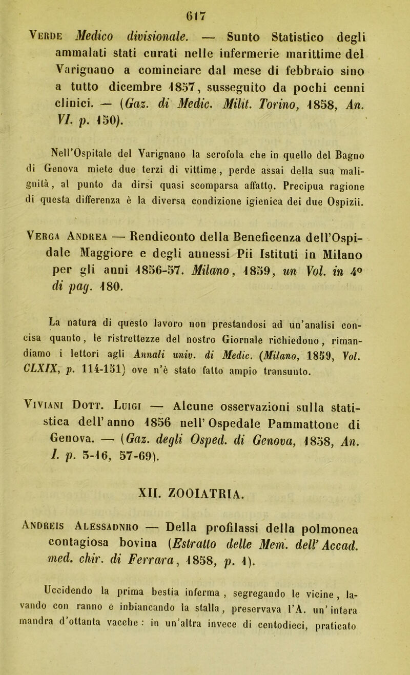 Verde Medico divisionale. — Sunto Statistico degli ammalati stati curati nelle infermerie marittime del Varignano a cominciare dal mese di febbraio sino a tutto dicembre 4857, susseguito da pochi cenni clinici. — (Gaz. di Medie. Miht. Torino, 4858, An. VI. p. 150). Nell’Ospitale del Varignano la scrofola che in quello del Bagno di Genova miete due terzi di vittime, perde assai della sua mali- gnità , al punto da dirsi quasi scomparsa affatto. Precipua ragione di questa differenza è la diversa condizione igienica dei due Ospizii. Verga Andrea —• Rendiconto della Beneficenza dell’Ospi- dale Maggiore e degli aunessi Pii Istituti in Milano per gli anni 1856-57. Milano, 1859, un Voi. in 4° di pag. 180. La natura di questo lavoro non prestandosi ad un’analisi con- cisa quanto, le ristrettezze del nostro Giornale richiedono, riman- diamo i lettori agli Annali univ. di Medie. {Milano, 1839, Voi. CLXIX, p. 114-151) ove n’è stato fatto ampio transunto. Viviani Dott. Luigi — Alcune osservazioni sulla stati- stica dell’anno 1856 nell’Ospedale Pammattone di Genova. — {Gaz. degli Osped. di Genova, 1858, An. 1. p. 5-16, 57-69). XII. ZOOIATRIA. Andreis Alessadnro — Della profilassi della polmonea contagiosa bovina (Estratto delle Mem. dell’ Accad. med. chir. di Ferrara, 1858, p. 1). Uccidendo la prima bestia inferma , segregando le vicine , la- vando con ranno e Sbiancando la stalla, preservava l’A. un’intera mandra d ottanta vacche : in un’altra invece di centodieci, praticato